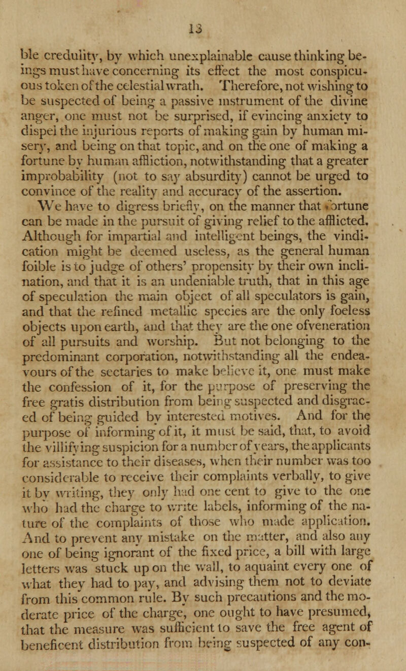 ble credulity, by which unexplainable cause thinking be- ings must have concerning its effect the most conspicu- ous token of the celestial wrath. Therefore, not wishing to be suspected of being a passive instrument of the divine anger, one must not be surprised, if evincing anxiety to dispel the injurious reports of making gain by human mi- sery, and being on that topic, and on the one of making a fortune by human affliction, notwithstanding that a greater improbability (not to say absurdity) cannot be urged to convince of the reality and accuracy of the assertion. We have to digress briefly, on the manner that fortune can be made in the pursuit of giving relief to the afflicted. Although for impartial and intelligent beings, the vindi- cation might be deemed useless, as the general human foible is to judge of others' propensity by their own incli- nation, and that it is an undeniable truth, that in this age of speculation the main object of all speculators is gain, and that the refined metallic species are the only foeless objects upon earth, and that they are the one ofveneration of all pursuits and worship. But not belonging to the predominant corporation, notwithstanding all the endea- vours of the sectaries to make believe it, one must make the confession of it, for the purpose of preserving the free gratis distribution from being; suspected and disgrac- ed of being guided by interested motives. And for the purpose of informing of it, it must be said, that, to avoid the villifying suspicion for a number of years, the applicants for assistance to their diseases, when their number was too considerable to receive their complaints verbally, to give it by writing, they only had one cent to give to the one who had the charge to write labels, informing of the na- ture of the complaints of those who made application. And to prevent any mistake on the matter, mid also any one of being ignorant of the fixed price, a bill with large letters was stuck upon the wall, to aquaint every one of what they had to pay, and advising them not to deviate from thiscommon rule. By such precautions and the mo- derate price of the charge, one ought to have presumed, that the measure was sufficient to save the free agent of beneficent distribution from being suspected of any con-