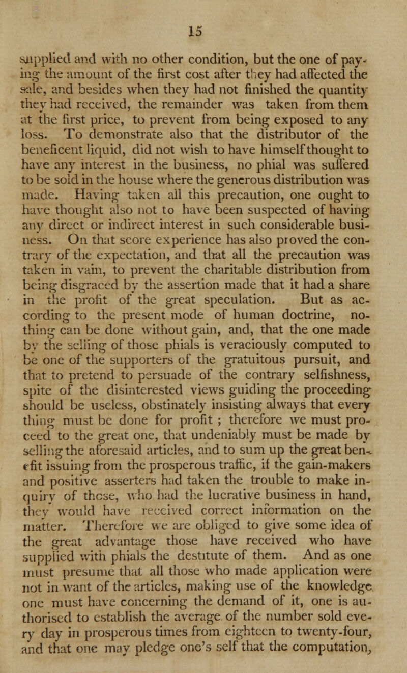 supplied and with no other condition, but the one of pay- ing the amount of the first cost after they had affected the sale, and besides when they had not finished the quantity they had received, the remainder was taken from them at the first price, to prevent from being exposed to any loss. To demonstrate also that the distributor of the beneficent liquid, did not wish to have himself thought to have any interest in the business, no phial was suffered to be sold in the house where the generous distribution was made. Having taken all this precaution, one ought to have thought also not to have been suspected of having any direct or indirect interest in such considerable busi- ness. On that score experience has also proved the con- trary of the expectation, and that all the precaution was taken in vain, to prevent the charitable distribution from being disgraced by the assertion made that it had a share in the profit of the great speculation. But as ac- cording to the present mode of human doctrine, no- thing can be done without gain, and, that the one made by the selling of those phials is veraciously computed to be one of the supporters of the gratuitous pursuit, and that to pretend to persuade of the contrary selfishness, spite of the disinterested views guiding the proceeding should be useless, obstinately insisting always that every thing must be done for profit ; therefore we must pro- ceed to the great one, that undeniably must be made by selling the aforesaid articles, and to sum up the great ben-, efit issuing from the prosperous traffic, if the gain-makers and positive asserters had taken the trouble to make in- quiry of these, who had the lucrative business in hand, they would have received correct information on the matter. Therefore we are obliged to give some idea of the great advantage those have received who have supplied with phials the destitute of them. And as one must presume that all those who made application were not in want of the articles, making use of the knowledge one must have concerning the demand of it, one is au- thorised to establish the average of the number sold eve- ry day in prosperous times from eighteen to twenty-four, and that one may pledge one's self that the computation,