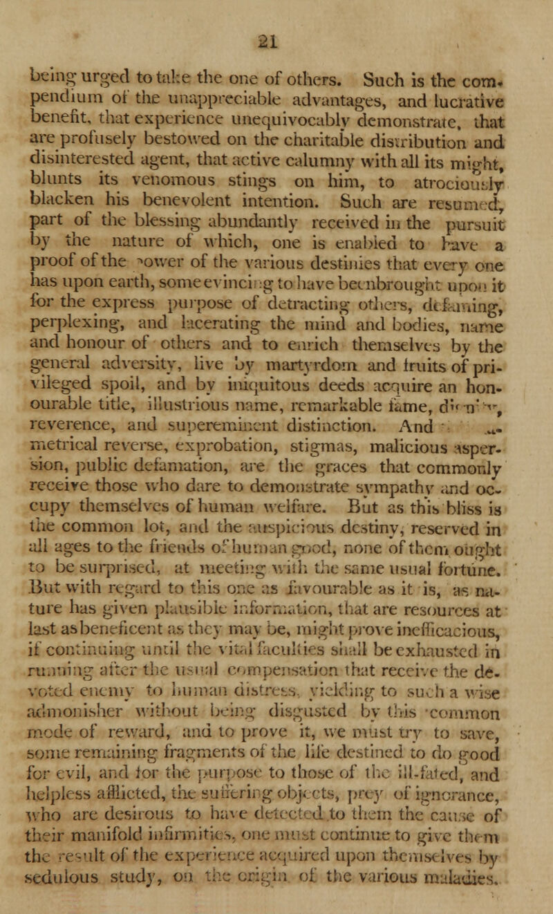 being urged to take the one of others. Such is the com. pendium of the unappreciable advantages, and lucrative benefit, that experience unequivocably demonstrate, that are profusely bestowed on the charitable distribution and disinterested agent, that active calumny with all its might, blunts its venomous stings on him, to atrociously blacken his benevolent intention. Such are resun d, part of the blessing abundantly received in the pursuit by the nature of which, one is enabled to have a proof of the /»ower of the various destinies that every one has upon earth, some evincing to havebeenbrougi.t upon it for the express purpose of detracting others, dti«-.ming, perplexing, and lacerating the mind and bodies, name and honour of others and to enrich themselves by the general adversity, live by martyrdom and Iruits of pri- vileged spoil, and by iniquitous deeds acquire an hon- ourable title, illustrious name, remarkable fame, d n' ■<-, reverence, and superemiuent distinction. And ri metrical reverse, exprobation, stigmas, malicious asper- sion, public defamation, are the graces that commonly receive those who dare to demonstrate sympathv and oc- cupy themselves of human welfare. But as this bliss is ihe common lot, and the auspicious destiny, reserved in ail ages to the friends of human good, none of them ought to be surprised, at meeting with the same usual fortune* But with regard to this one as favourable as it is, as na- ture has given plausible information, that are resources at last as beneficent as they may oe, might prove inefficacious, if continuing until the vital faculties shall be exhausted in running alter the usual compensation that receive the de- voted enemy to human distress, yielding to such a wise admonisher without being disgusted by this common mode of reward, and to prove it, we must try to save, some remaining fragments ot the life destined to do good for evil, and lor the purpose to those of the ili-faied, and helpless afflicted, the suiierirg objects, prey of ignorance, who are desirous to have di to them the cause of their manifold infirmities, one must continue to give them the result of the experience acquired upon thcmsi Ives by sedulous study, on the origin of the various maladies.