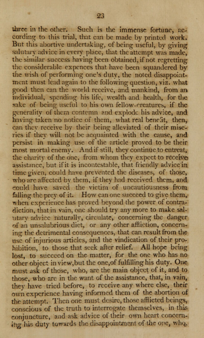 three in the other. Such is the immense fortune, ac- cording to this trial, that can be made by printed work. But this abortive undertaking, of being useful, by giving salutary advice in every place, that the attempt was made, the similar success having been obtained, if not regretting the considerable expences that have been squandered by the wish of performing one's duty, the noted disappoint- ment must lead again to the following question, viz. what good then can the world receive, and mankind, from an individual, spending his life, wealth and health, for the sake of being useful to his own fellow-creatures, if the generality of them contemn and explode his advice, and having taken no notice of them, what real benefit, then, can they receive by their being alleviated of their mise- ries if they will not be acquainted with the cause, and persist in making use of the article proved to be their most mortal enemy. And if still, they continue to entreat, the charity of the one, from whom they expect to rece'tv© assistance, but if it is incontestable, that friendly advice irt time given, could have prevented the diseases, of those, who are affected by them, if they had received them, and could have saved the victim of uncautiousness from falling the prey of it. How can one succeed to give them, when experience has proved beyond the power of contra- diction, that in vain, one should try any more to make sal- utary advice naturally, circulate, concerning the danger of an unsalubrious diet, or any other affliction, concern- ing the detrimental consequences, that can result from the use of injurious articles, and the vindication of their pro- hibition, to those that seek after relief. All hope being lost, to succeed on the matter, for the one who has no other object in view,but the one,of fulfilling his duty. One must ask of those, who, are the main object of it, and to those, who arc in the want of the assistance, that, in vain, they have tried before, to receive any where else, their own experience having informed them of the abortion of the attempt. Then one must desire, those afflicted beings, conscious of the truth to interrogate themselves, in this conjuncture, and ask advice of their own heart concern-. ihg his duty towards the disappointment of the one, who,,