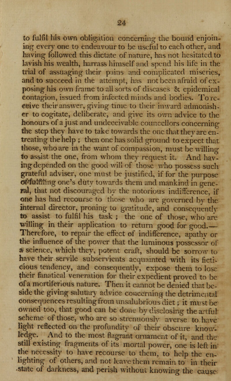 to fulfil his own obligation concerning the bound enjoin- ing every one to endeavour to be useful to each other, and having followed this dictate of nature, has not hesitated to lavish his wealth, harrass himself and spend his life in the trial of assuaging their pains and complicated miseries, and to succeed in the attempt, has not been afraid of ex- posing his own frame to all sorts of diseases & epidemical contagion, issued from infected minds and bodies. To re- ceive their answer, giving time to their inward admonish- er to cogitate, deliberate, and give its own advice to the honours of a just and undeeeivable councellors concerning the step they have to take towards the one that they are en- treating the help ; then one has solid ground to expect that those, who are in the want of compassion, must be willing to assist the one, from whom they request it. And hav- ing depended on the good will of those who possess such grateful adviser, one must be justified, if for the purpose offftliftniig one's duty towards them and mankind in gene- ral, that not discouraged by the notorious indifference, if one has had recourse to those who are governed by the internal director, proning to gratitude, and consequently to assist to fulfil his task ; the one of those, who are willing in their application to return good for good.— Therefore, to repair the effect of indifference, apathy or the influence of the power that the luminous possessor of a science, which they, potent craft, should be sorrow to have their servile subservients acquainted with its ficti- cious tendency, and consequently, expose them to lose their fanatical veneration for their expedient proved to be of a mortiferious nature. Then it cannot be denied that be- side the giving salutary advice concerning the detrimental consequences resulting from unsalubriousdiet; it must be owned too, that good can be done by disclosing the artful scheme of those, who are so strenuously averse to have light reflected on the profundity of their obscure know- ledge. ^ And to the most flagrant ornament of it, and the still existing fragments of its mortal power, one is left in the necessity to have recourse to them, to help the en- lighting of others, and not leave them remain to in their state of darkness, and perish without knowing the cause