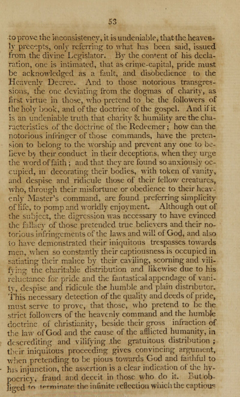 to prove the inconsistency, it is undeniable, that the heaven- ly precepts, only referring to what has been said, issued from the divine Legislator. By the consent of his decla- ration, one is intimated, that as crime-capital, pride must be acknowledged as a fault, and disobedience to the Heavenly Decree. And to those notorious transgres- sions, the one deviating from the dogmas of charity, as first virtue in those, who pretend to be the followers of the holy book, and of the doctrine of the gospel. And if it is an undeniable truth that charity & humility are the cha- racteristics of the doctrine of the Redeemer; how can the notorious infringer of those commands, have the preten- sion to belong to the worship and prevent any one to be- lieve bv their conduct in their deceptions, when they urge the word of faith ; and that they are found so anxiously oc- cupied, in decorating their bodies, with token of vanity, and despise and ridicule those of their fellow creatures, who, through their misfortune or obedience to their heav- enly Master's command, are found preferring simplicity of life, to pomp and worldly enjoyment. Although out of the subject, the digression was necessary to have evinced the fallacy of those pretended true believers and their no- torious infringements of the laws and will of God, and also to have demonstrated their iniquitous trespasses towards men, when so constantly their captiousness is occupied in satiating their malice by their caviling, scorning and vili- fying the charitable distribution and likewise due to his reluctance for pride and the fantastical appendage of vani- ty, despise and ridicule the humble and plain distributor. This necessary detection of the quality and deeds of pride, must serve to prove, that those, who pretend to be the strict followers of the heavenly command and the humble doctrine of Christianity, beside their gross infraction of the law of God and the cause of the afflicted humanity, in discrediting and vilifying the gratuitous distribution ; their iniquitous proceeding gives convincing argument, when pretending to be pious towards God and faithful to his injunction, the assertion is a clear indication of die hy- pocricy, fraud and deceit in those who do it. F>ut ob- liged to terminate the infinite reflection which the captious