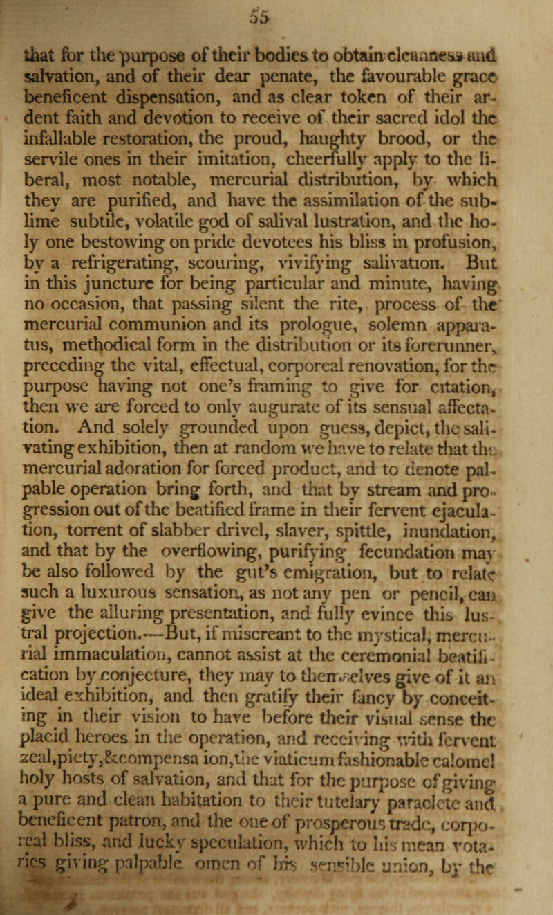 $5 that for the purpose of their bodies to obtain dcnntlMi iind salvation, and of their dear penate, the favourable grace beneficent dispensation, and as clear token of their ar- dent faith and devotion to receive of their sacred idol the infallable restoration, the proud, haughty brood, or the servile ones in their imitation, cheerfully apply to the li- beral, most notable, mercurial distribution, by which they are purified, and have the assimilation of the sub- lime subtile, volatile god of salival lustration, and the ho- ly one bestowing on pride devotees his bliss in profusion, by a refrigerating, scouring, vivifying salivation. But in this juncture for being particular and minute, having no occasion, that passing silent the rite, process of the mercurial communion and its prologue, solemn appara- tus, methodical form in the distribution or its forerunner, preceding the vital, effectual, corporeal renovation, for the purpose having not one's framing to give for citation, then we are forced to only auguratc of its sensual affecta- tion. And solely grounded upon guess, depict, the sali- vating exhibition, then at random we have to relate that the mercurial adoration for forced product, and to denote pal- pable operation bring forth, and that by stream and pro gression out of the beatified frame in their fervent ejacula- tion, torrent of slabber drivel, slaver, spittle, inundation, and that by the overflowing, purifying fecundation may be also followed by the gut's emigration, but to relate such a luxurous sensation, as not any pen or pencil, can give the alluring presentation, and fully evince this lus- tral projection.—But, if miscreant to the mystical, mercu- rial immaculation, cannot assist at the ceremonial beatili- cation by conjecture, they may to then.;>elvcs give of it aji ideal exhibition, and then gratify their fancy by conceit- ing in their vision to have before their visual .sense the placid heroes in the operation, and receiving with fervent zeal,picty,&compensa ion,the viaticum fashionable calomc! holy hosts of salvation, and that for the purpose of giving a pure and clean habitation to their tutelary paraclete and beneficent patron, and the one of prosperous trade, corpo- real bliss, and lucky speculation, which to his mean vota- ries giving palpable omen of bib n br the