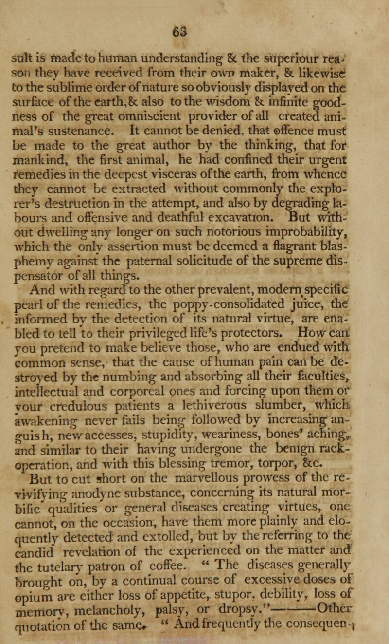 suit is made to human understanding & the superiour rea- son they have received from their own maker, & likewise to the sublime order of nature so obviously displayed on the surface of the earth, & also to the wisdom & infinite good- ness of the great omniscient provider of all created ani- mal's sustenance. It cannot be denied, that offence must be made to the great author by the thinking, that for mankind, the first animal, he had confined their urgent remedies in the deepest visceras of the earth, from whence they cannot be extracted without commonly the explo- rer's destruction in the attempt, and also by degrading la- bours and offensive and deathful excavation. But with- out dwelling any longer on such notorious improbability, which the only assertion must be deemed a flagrant blas- phemy against the paternal solicitude of the supreme dis- pensator of all things. And with regard to the other prevalent, modem specific pearl of the remedies, the poppy-consolidated juice, the informed by the detection of its natural virtue, are ena- bled to tell to their privileged life's protectors. How can you pretend to make believe those, who are endued with common sense, that the cause of human pain can be de- stroyed by the numbing and absorbing all their faculties, intellectual and corporeal ones and forcing upon them or vour credulous patients a lethiverous slumber, which awakening never fails being followed by increasing an - guish, new accesses, stupidity, weariness, bones* aching, and similar to their having undergone the benign rack- operation, and with this blessing tremor, torpor, &c. But to cut short on the marvellous prowess of the re- vivifying anodyne substance, concerning its natural mor- bific qualities or general diseases creating virtues, one cannot, on the occasion, have them more plainly and elo- quently detected and extolled, but by the referring to the candid revelation of the experienced on the matter and the tutelar}- patron of coffee.  The diseases generally brought on, by a continual course of excessive doses of opium are cither loss of appetite, stupor, debility, loss of memory, melancholy, palsy, or dropsy. Other quotation of the same*  And frequently the consequent