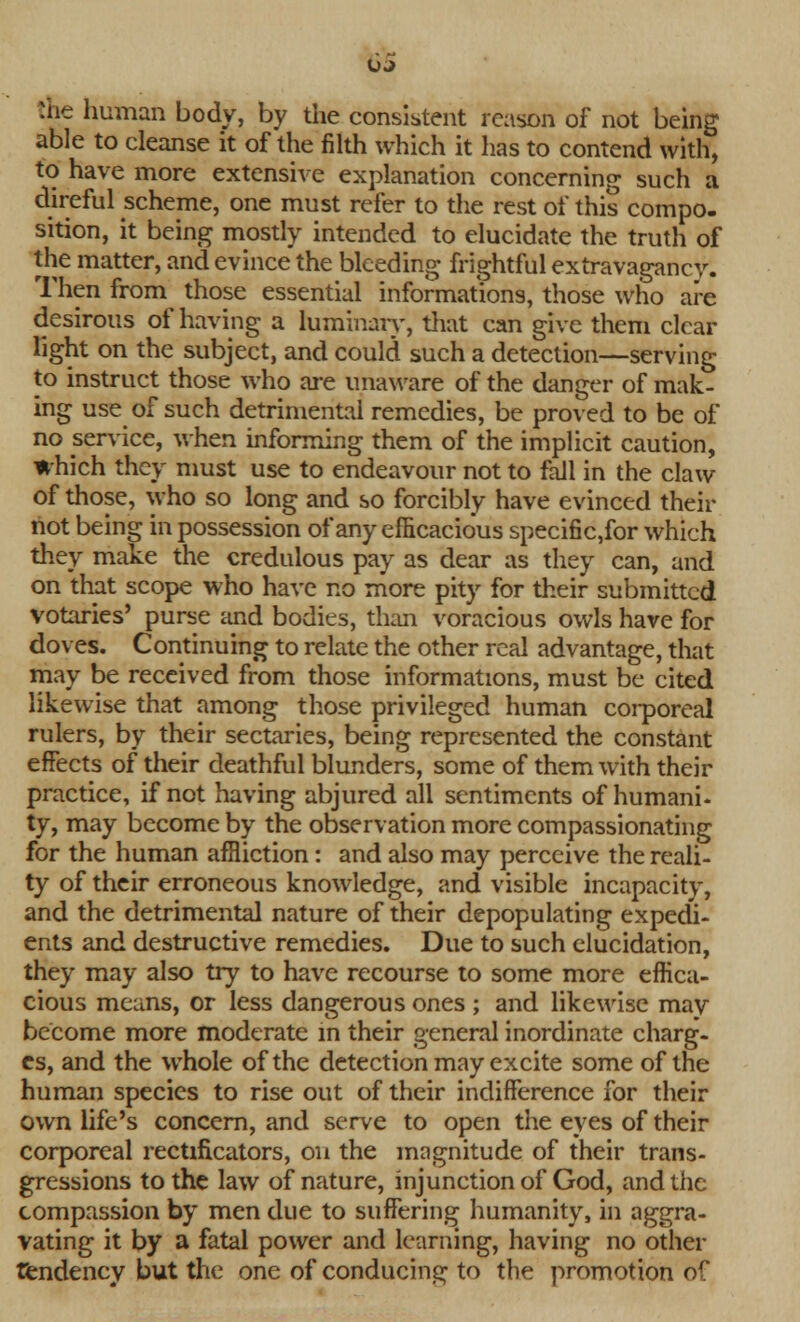 OJ the human body, by the consistent reason of not being able to cleanse it of the filth which it has to contend with, to have more extensive explanation concerning such a direful scheme, one must refer to the rest of this compo- sition, it being mostly intended to elucidate the truth of the matter, and evince the bleeding frightful extravagancy. Then from those essential informations, those who are desirous of having a luminary, that can give them clear light on the subject, and could such a detection—serving to instruct those who are unaware of the danger of mak- ing use of such detrimental remedies, be proved to be of no service, when informing them of the implicit caution, which they must use to endeavour not to fall in the claw of those, who so long and so forcibly have evinced their not being in possession of any efficacious specific,for which they make the credulous pay as dear as they can, and on that scope who have no more pity for their submitted votaries' purse and bodies, than voracious owls have for doves. Continuing to relate the other real advantage, that may be received from those informations, must be cited likewise that among those privileged human corporeal rulers, by their sectaries, being represented the constant effects of their deathful blunders, some of them with their practice, if not having abjured all sentiments of humani- ty, may become by the observation more compassionating for the human affliction: and also may perceive the reali- ty of their erroneous knowledge, and visible incapacity, and the detrimental nature of their depopulating expedi- ents and destructive remedies. Due to such elucidation, they may also try to have recourse to some more effica- cious means, or less dangerous ones ; and likewise may become more moderate in their general inordinate charg- es, and the whole of the detection may excite some of the human species to rise out of their indifference for their own life's concern, and serve to open the eyes of their corporeal rectificators, on the magnitude of their trans- gressions to the law of nature, injunction of God, and the compassion by men due to suffering humanity, in aggra- vating it by a fatal power and learning, having no other tendency but the one of conducing to the promotion of