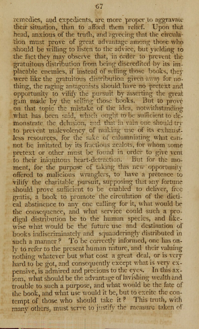 remedies, aud expedients, are more proper to aggravate their situation, than to afford them relief. Upon that head, anxious of the truth., and agreeing that the circula- tion must prove of great advantage among those who should be willing to listen to the advice, but yielding to the fact they may observe that, in order to prevent the gratuitous distribution from being discredited by its im- placable enemies, if instead of selling those books, thcy were like the gratuitous distribution given awaj for no- thing, the raging antagonists should, have no pretext and opportunity to vilify the pin-suit by asserting the great gain made by the selling those books. But to prove on that topic the mistake of the idea, notwithstanding what has been said, which oirghf to be sufficient to de- monstrate the delusion, and that in vain cue should try to prevent malevolcncy of making use of its exhaust- less resources, for the sake of calumniating what can- not be imitated by its fractious zealots, lor whom some pretext or other must be found in order to give vent to their iniquitous heart-detraction. But for the mo- ment, for the purpose of taking this new opportunity offered to malicious wranglers, to have a pretence to vilify the charitable pursuit, supposing that any fortune should prove sufficient to be enabled to deliver, free gratis, a book to promote the circulation of the dieti cal abstinence to any one calling for it, what would be the consequence, and what service could such a pro- digal distribution be to the human species, and like- wise what would be the future use and destination of books indiscriminately and squanderingly distributed in such a manner ? To be correctly informed, one has on- ly to refer to the present human nature, and their valuing nothing whatever but what cost a great deal, or is very- hard to be got, and consequently except what is very ex- pensive, is admired and precious to the eyes. In this ax- iom, what should be the advantage of lavishing wealth and trouble to such a purpose, and what would be the fate of the book, and what use would it be, but to excite the con- tempt of those who should take it ? This truth, with many others, must serve to justify the measure taken of