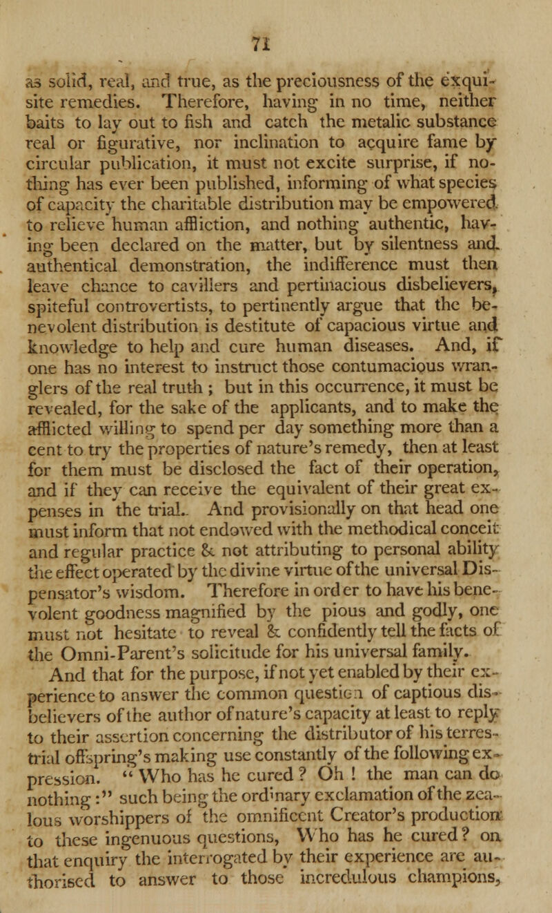 as solid, real, and true, as the preciousness of the exqui- site remedies. Therefore, having in no time, neither baits to lay out to fish and catch the metalic substance real or figurative, nor inclination to acquire fame by circular publication, it must not excite surprise, if no- thing has ever been published, informing of what species of capacity the charitable distribution may be empowered to relieve human affliction, and nothing authentic, hav- ing been declared on the matter, but by silentness and authentical demonstration, the indifference must then leave chance to cavillers and pertinacious disbelievers, spiteful controvertists, to pertinently argue that the be- nevolent distribution is destitute of capacious virtue and knowledge to help and cure human diseases. And, if one has no interest to instruct those contumacious wran- glers of the real truth ; but in this occurrence, it must be revealed, for the sake of the applicants, and to make the afflicted willing to spend per day something more than a cent to try the properties of nature's remedy, then at least for them must be disclosed the fact of their operation, and if they can receive the equivalent of their great ex- penses in the trial.. And provisionally on that head one must inform that not endowed with the methodical conceit and regular practice &. not attributing to personal ability the effect operated by the divine virtue of the universal Dis- pensator's wisdom. Therefore in ord er to have his bene- volent goodness magnified by the pious and godly, one must not hesitate to reveal & confidently tell the facts of the Omni-Parent's solicitude for his universal family. And that for the purpose, if not yet enabled by their ex- perience to answer the common question of captious dis- believers of the author of nature's capacity at least to reply: to their assertion concerning the distributor of his terres- trial offspring's making use constantly of the following ex . pression.  Who has he cured ? Oh ! the man can do nothing : such being the ordinary exclamation of the zea- lous worshippers of the omnificcnt Creator's production' to these ingenuous questions, Who has he cured ? on that enquiry the interrogated by their experience are au- thorised to answer to those incredulous champions,