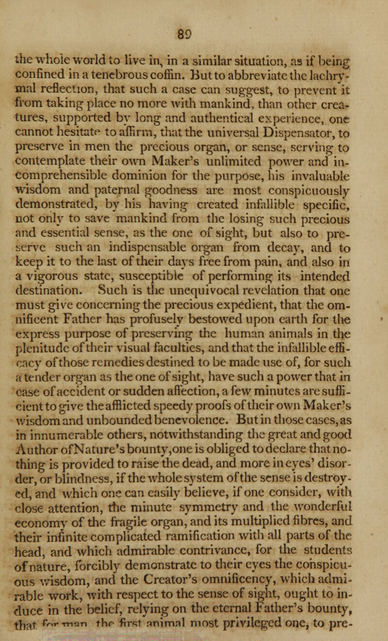 the whole world to live in, in a similar situation, as if being confined in a tenebrous coffin. Hut to abbreviate the lachry- mal reflection, that such a case can suggest, to prevent it from taking place no more with mankind, than other crea- tures, supported by long and authentical experience, one cannot hesitate to affirm, that the universal Dispensator, to preserve in men the precious organ, or sense, serving to contemplate their own Maker's unlimited power and in- comprehensible dominion for the purpose, his invaluable wisdom and paternal goodness are most conspicuously demonstrated, by his having created infallible specific, not only to save mankind from the losing such precious and essential sense, as the one of sight, but also to pre- serve such an indispensable organ from decay, and to keep it to the last of their days free from pain, and also in a vigorous state, susceptible of performing its intended destination. Such is the unequivocal revelation that one must give concerning the precious expedient, that the om- nificent Father has profusely bestowed upon earth for the express purpose of preserving the human animals in the plenitude of their visual faculties, and that the infallible effi- cacy of those remedies destined to be made use of, for such a tender organ as the one of sight, have such a power that in case of accident or sudden affection, a few minutes are suffi- cient to give the afflicted speedy proofs of their own Maker's wisdom and unbounded benevolence. But in those cases, as in innumerable others, notwithstanding the great and good Author of Nature's bounty,one is obliged to declare that no- thing is provided to raise the dead, and more in eyes' disor- der, or blindness, if the whole system of the sense is destroy- ed, and which one can easily believe, if one consider, with close attention, the minute symmetry and the wonderful economy of the fragile organ, and its multiplied fibres, and their infinite complicated ramification with all parts of the head, and which admirable contrivance, for the students of nature, forcibly demonstrate to their eyes the conspicu- ous wisdom, and the Creator's omnificency, which admi- rable work, with respect to the sense of sight, ought to in- duce in the belief, relying on the eternal Father's bounty, that Ow««*ti- thr first animal most privileged one, to pre-