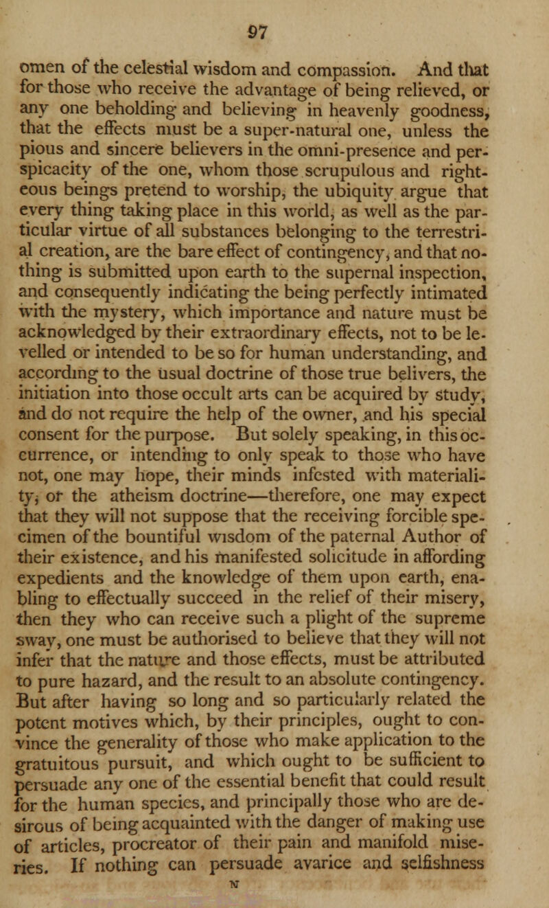 omen of the celestial wisdom and compassion. And tliat for those who receive the advantage of being relieved, or any one beholding and believing in heavenly goodness, that the effects must be a super-natural one, unless the pious and sincere believers in the omni-presence and per- spicacity of the one, whom those scrupulous and right- eous beings pretend to worship, the ubiquity argue that every thing taking place in this world, as well as the par- ticular virtue of all substances belonging to the terrestri- al creation, are the bare effect of contingency, and that no- thing is submitted upon earth to the supernal inspection, and consequently indicating the being perfectly intimated with the mystery, which importance and nature must be acknowledged by their extraordinary effects, not to be le- velled or intended to be so for human understanding, and according to the Usual doctrine of those true Delivers, the initiation into those occult arts can be acquired by study, and do not require the help of the owner, and his special consent for the purpose. But solely speaking, in this oc- currence, or intending to only speak to those who have not, one may hope, their minds infested with materiali- ty j or the atheism doctrine—therefore, one may expect that they will not suppose that the receiving forcible spe- cimen of the bountiful wisdom of the paternal Author of their existence, and his manifested solicitude in affording expedients and the knowledge of them upon earth, ena- bling to effectually succeed in the relief of their misery, then they who can receive such a plight of the supreme sway, one must be authorised to believe that they will not infer that the nature and those effects, must be attributed to pure hazard, and the result to an absolute contingency. But after having so long and so particularly related the potent motives which, by their principles, ought to con- vince the generality of those who make application to the gratuitous pursuit, and which ought to be sufficient to persuade any one of the essential benefit that could result for the human species, and principally those who are de- sirous of being acquainted with the danger of making use of articles, procreator of their pain and manifold mise- ries. If nothing can persuade avarice and selfishness