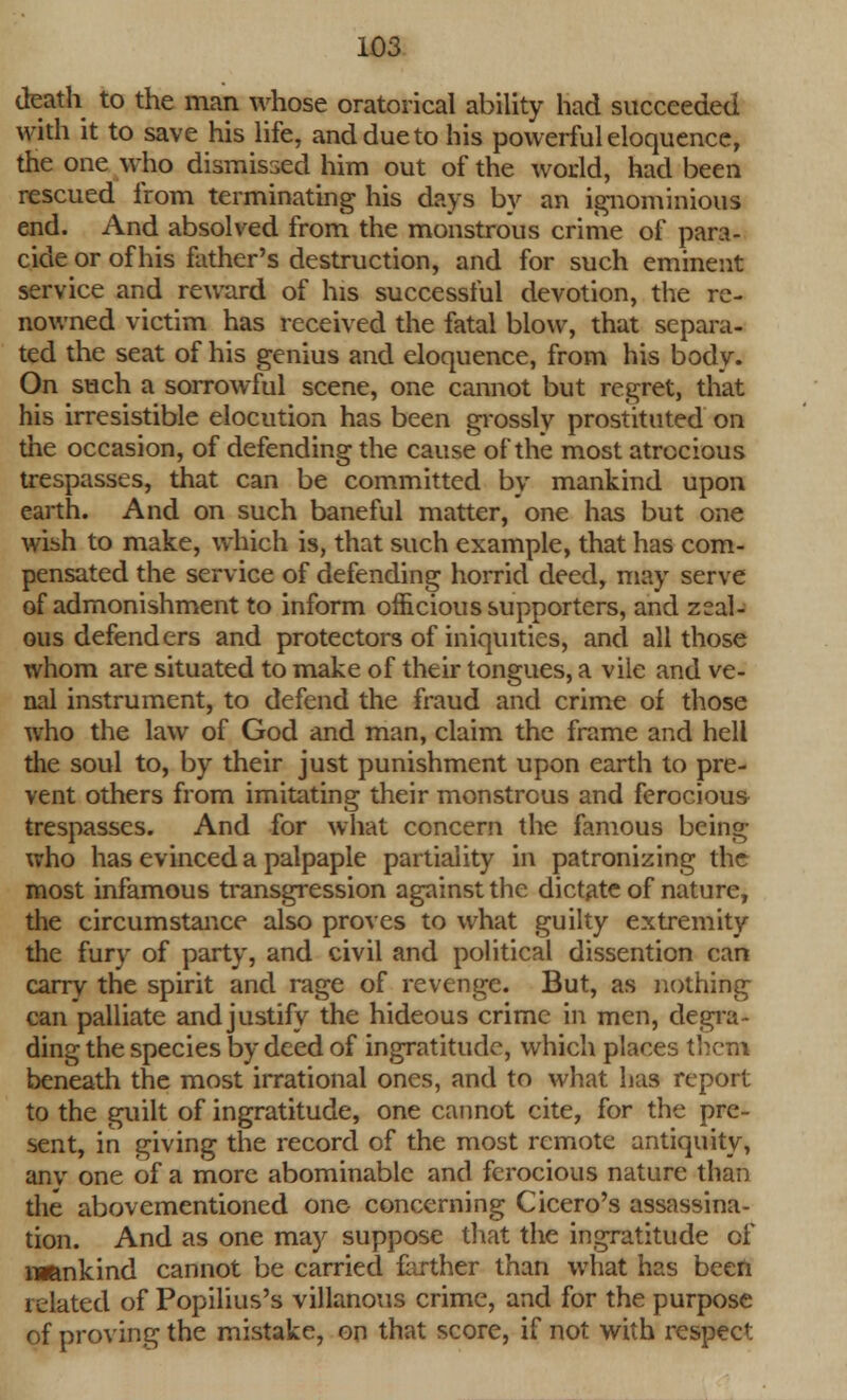 death to the man whose oratorical ability had succeeded with it to save his life, and due to his powerful eloquence, the one who dismissed him out of the world, had been rescued from terminating his days by an ignominious end. And absolved from the monstrous crime of para- cicle or of his father's destruction, and for such eminent service and reward of his successful devotion, the re- nowned victim has received the fatal blow, that separa- ted the seat of his genius and eloquence, from his body. On such a sorrowful scene, one cannot but regret, that his irresistible elocution has been grossly prostituted on the occasion, of defending the cause of the most atrocious trespasses, that can be committed by mankind upon earth. And on such baneful matter, one has but one wish to make, which is, that such example, that has com- pensated the service of defending horrid deed, may serve of admonishment to inform officious supporters, and zeal- ous defenders and protectors of iniquities, and all those whom are situated to make of their tongues, a vile and ve- nal instrument, to defend the fraud and crime of those who the law of God and man, claim the frame and hell the soul to, by their just punishment upon earth to pre- vent others from imitating their monstrous and ferocious trespasses. And for what concern the famous being who has evinced a palpaple partiality in patronizing the most infamous transgression against the dictate of nature, the circumstance also proves to what guilty extremity the fury of party, and civil and political dissention can carry the spirit and rage of revenge. But, as nothing can palliate andjustify the hideous crime in men, degra- ding the species by deed of ingratitude, which places them beneath the most irrational ones, and to what has report to the guilt of ingratitude, one cannot cite, for the pre- sent, in giving the record of the most remote antiquity, anv one of a more abominable and ferocious nature than the abovementioned one- concerning Cicero's assassina- tion. And as one may suppose that the ingratitude of nmnkind cannot be carried farther than what has been related of Popilius's villanous crime, and for the purpose of proving the mistake, on that score, if not with respect