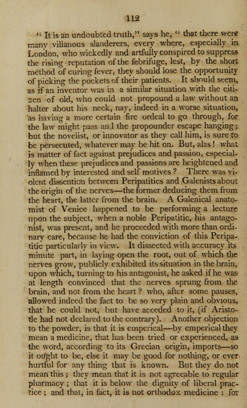  It is an undoubted truth, says he,  that there wertf many villanous slanderers, every where, especially in London, who wickedly and artfully conspired to suppress the rising - reputation of the febrifuge, lest, by the short method of curing fever, they should lose the opportunity of picking the pockets of their patients. It should seem, as if an inventor was in a similar situation with the citi- zen of old, who could not propound a law without an halter about his neck, nay, indeed in a Worse situation, as having a more certain fire ordeal to go through, for the law might pass an 1 the propounder escape hanging; but the novelist, or innovator as they call him, is sure to be persecuted, whatever may be hit on. But, alas! what is matter of fact against prejudices and passion, especial- ly when these prejudices and passions are heightened and inflamed by interested and self motives ? There was vi- olent distention between Peripatitics and Galenists about the origin of the nerves—the former deducing them from the heart, the latter from the brain. A Galenical anato- mist of Venice happened to be performing a lecture upon the subject, when a noble Peripatitic, his antago- nist, was present, and he proceeded with more than ordi- nary care, because he had the conviction of this Peripa- titic particularly in view. It dissected with accuracy its minute part, in laying open the root, out of which the nerves grow, publicly exhibited its situation in the brain, upon which, turning to his antagonist, he asked if he was at length convinced that the nerves sprung from the brain, and not from the heart *? who, after some pauses, Tallowed indeed the fact to be so very plain and obvious, that he could not, but have acceded to it, (if Aristo- tle had not declared to the contrary). Another objection to the powder, is that it is emperical—by emperical they mean a medicine, that has been tried or experienced, as the word, according to its Grecian origin, imports—so it ou'ght to be, else it may be good for nothing, or ever hurtful for any thing that is known. But they do not mean this ; they mean that it is not agreeable to regular pharmacy ; that it is below the dignity of liberal prac- tice ; and that, in fact, it is not orthodox medicine : for