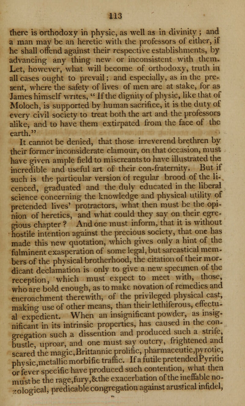 there is orthodoxy in physic, as well as in divinity ; and a man may be an heretic with the professors of either, if he shall offend against their respective establishments, by advancing any thing new or inconsistent with them. Let, however, what will become of orthodoxy, truth in all cases ought to prevail; and especially, as in the pre- sent, where the safety of lives of men are at stake, for as James himself writes,  If the dignity of physic, like that of Moloch, is supported by human sacrifice, it is the duty of every civil society to treat both the art and the professors alike, and to have them extirpated from the face of the earth. It cannot be denied, that those irreverend brethren by their former inconsiderate clamour, on that occasion) must have given ample field to miscreants to have illustrated the incredible and useful art of their con-fraternity. But if such is the particular version oi regular brood of the li- cenced, graduated and the duly educated in the liberal science concerning the knowledge and physical utility of pretended lives' protractors, what then must be the opi- nion of heretics, and what could they say on their egre- gious chapter ? And one must inform, that it is without hostile intention against the precious society, that one has made this new quotation, which gives only a hint of the fulminent exasperation of some legal, but sarcastical mem- bers of the phvsical brotherhood, the citation of their mor- dicant declamation is only to give a new specimen of the reception, which must expect to meet with, those, who are bold enough, as to make novation of remedies and encroachment therewith, of the privileged physical cast, making use of other means, than their lethiferous, effectu- al expedient. When an insignificant powder, as insig- nificant in its intrinsic properties, has caused in the con- gregation such a dissention and produced such a stnte, bustle uproar, and one must say outcry, frightened and scared the magic,Brittannic prolific, pharmaceutic,pyrotic, physic metallic morbific traffic. If a futile pretendedPyntic or fever specific have produced such contention, what then must be the rage,fury,&the exacerbation of the ineffable no- -oloa-ical, predicable congregation against arusrical infidel,