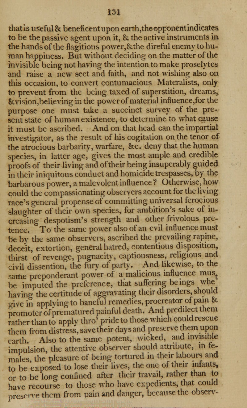 that is useful & beneficent upon earth,the opponent indicates to be the passive agent upon it, &. the active instruments in the hands of the flagitious power,&.the direful enemy to hu- man happiness. But without deciding on the matter of the invisible being not having the intention to make proselytes and raise a new sect and faith, and not wishing also on this occasion, to convert contumacious Materalists, only to prevent from the being taxed of superstition, dreams, &vision,believing in the power of material influence,for the purpose one must take a succinct survey of the pre- sent state of human existence, to determine to what cause it must be ascribed. And on that head can the impartial investigator, as the result of his cogitation on the tenor of the atrocious barbarity, warfare, &c. deny that the human species, in latter age,' gives the most ample and credible proofs of their living and of their being insuperably guided in their iniquitous conduct and homicide trespasses, by the barbarous power, a malevolent influence ? Otherwise, how could the compassionating observers account for the living race's general propense of committing universal ferocious slaughter of their own species, for ambition's sake of in- creasing despotism's strength and other frivolous pre- tence. To the same power also of an evil influence must be by the same observers, ascribed the prevailing rapine, deceit, extortion, general hatred, contentious disposition, thirst of revenge, pugnacitv, captiousness, religious and civil dissention, the fury of party. And likewise, to the same preponderant power of a malicious influence must be imputed the preference, that suffering beings whe having the certitude of aggravating their disorders, should o-ive in applying to baneful remedies, procreator of pain & promoter ofprematured painful death. And predilect them rather than to apply thro' pride to those which could rescue them from distress, save their daysand preserve them upon earth. Also to the same potent, wicked, and invisible impulsion, the attentive observer should attribute, m fe- males, the pleasure of being tortured in their labours and to be exposed to lose their lives, the one of their infants, or to be long confined after their travail, rather than to have recourse to those who have expedients, that could preserve them from pain and danger, because the observ-