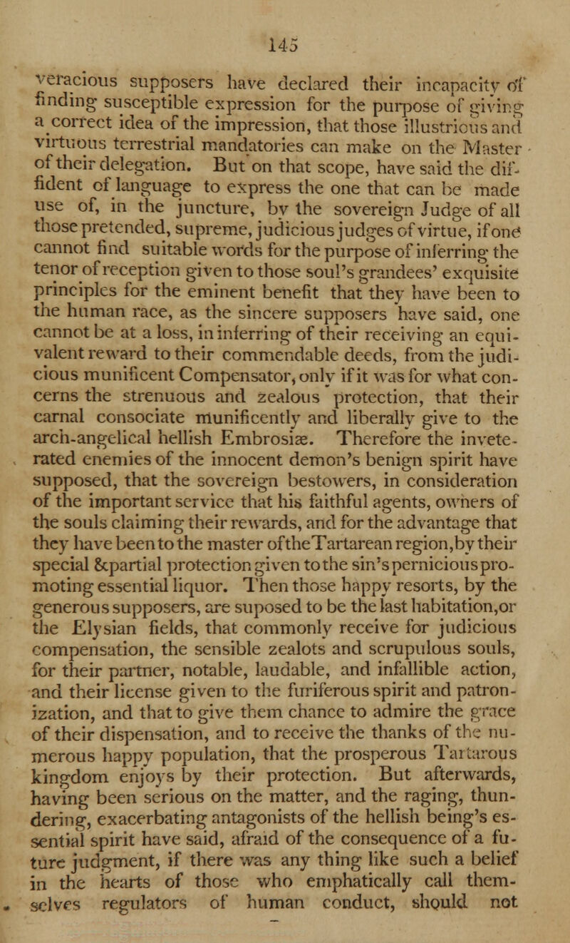 veracious supposers have declared their incapacity of finding susceptible expression for the purpose of givihg a correct idea of the impression, that those illustrious and virtuous terrestrial mandatories can make on the Master of their delegation. But'on that scope, have said the dif- fident of language to express the one that can be made use of, in the juncture, by the sovereign Judge of all those pretended, supreme, judicious judges of virtue, if one cannot fi nd su itable words for the purpose of inferring the tenor of reception given to those soul's grandees' exquisite principles for the eminent benefit that they have been to the human race, as the sincere supposers have said, one cannot be at a loss, in inferring of their receiving an equi- valent reward to their commendable deeds, from the judi- cious munificent Compensator, only if it was for what con- cerns the strenuous and zealous protection, that their carnal consociate munificently and liberally give to the arch-angelical hellish Embrosise. Therefore the invete- rated enemies of the innocent demon's benign spirit have supposed, that the sovereign bestowers, in consideration of the important service that his faithful agents, owners of the souls claiming their rewards, and for the advantage that they have been to the master of theTartarean region,by their special Scpartial protection given to the sin's pernicious pro- moting essential liquor. Then those happy resorts, by the generous supposers, are suposed to be the last habitation,or the Elysian fields, that commonly receive for judicious compensation, the sensible zealots and scrupulous souls, for their partner, notable, laudable, and infallible action, and their license given to the furiferous spirit and patron- ization, and that to give them chance to admire the grace of their dispensation, and to receive the thanks of the nu- merous happy population, that the prosperous Tartarous kingdom enjoys by their protection. But afterwards, having been serious on the matter, and the raging, thun- dering, exacerbating antagonists of the hellish being's es- sential spirit have said, afraid of the consequence of a fu- ture judgment, if there was any thing like such a belief in the hearts of those who emphatically call them- selves regulators of human conduct, should not