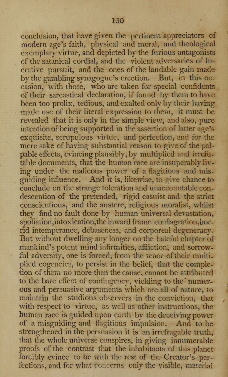 conclusion, that have given the pertinent appreciatcrs cf modern age's faith, physical and moral, and theological exemplary virtue, and depicted by the furious antagonists of the satanical cordial, and the violent adversaries of lu- crative pursuit, and the ones of the laudable gain mace by the gambling synagogue's erection. But, in this oc- casion, with those, who are taken for special confidents of their sarcastical declaration, if found by them to have been too prolix, tedious, and exalted only by their having made use of their literal expression to them, it must be revealed that it is only in the simple view, and also, pure intention of being supported in the assertion of latter age's exquisite, scrupulous virtue, and perfection, and for the mere sake of having substantial reason to give of the pal- pable effects, evincing plausibly, by multiplied and irrefu- table documents, that the human race are insuperably liv- ing under the malicous power of a flagitious and mis- guiding influence. And it is, likewise, to give chance to conclude on the strange toleration and unaccountable con- descention of the pretended, rigid casuist and the strict conscientious, and the austere, religious moralist, whilst they find no fault done by human universal devastation, spoliation,intoxication,the inward frame conflagration,hor- rid intemperance, debasencas, and corporeal degeneracy. But without dwelling any longer on the baleful chapter of mankind's potent mind infirmities, affliction*, and sorrow- ful adversity, one is forced, from the tenor of their multi- plied cogencies, to persist in the belief, that the comple- tion of thqm no more than the cause, cannot be attributed to the bare effect of contingency, yielding to the* numer- ous and persuasive arguments which are all of nature, to maintain the studious observers in the conviction, that with respect to virtue, as well as other instructions, the human race is guided upon earth by the deceiving power of a misguiding and flagitious impulsion. And to be strengthened in the persuasion it is an irrefragable truth, that the whole universe conspires, in giving innumerable proofs of the contrast that the inhabitants of this planet forcibly evince to be with the rest of the Creator's per- fections, and for what concerts only the visible, materia)