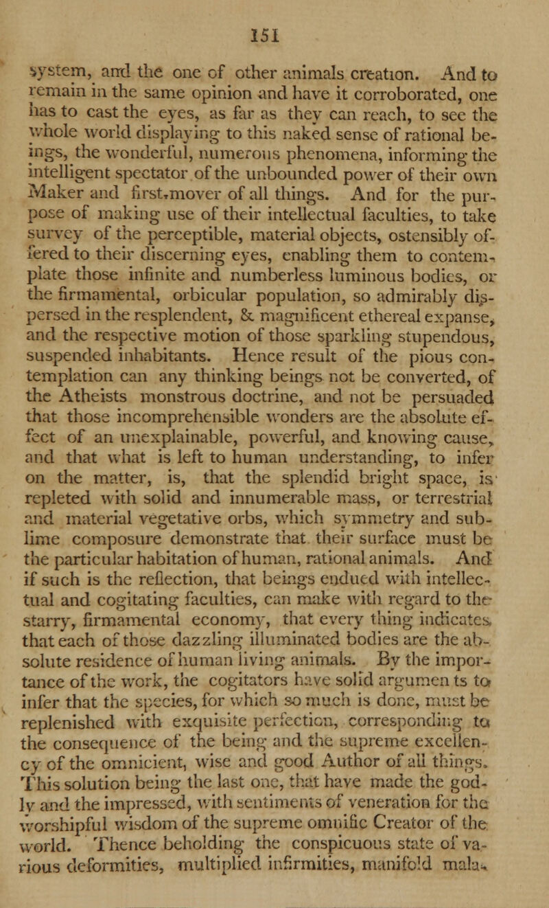 :em, ami the one of other animals creation. And to remain in the same opinion and have it corroborated, one has to cast the eyes, as for as they can reach, to see the whole world displaying to this naked sense of rational be- ings, the wonderful, numerous phenomena, informing the intelligent spectator of the unbounded power of their own Maker and first.mover of all tilings. And for the pur- pose of making use of their intellectual faculties, to take survey of the perceptible, material objects, ostensibly of- fered to their discerning eyes, enabling them to contem- plate those infinite and numberless luminous bodies, or the firmamental, orbicular population, so admirably dis- persed in the resplendent, &. magnificent ethereal expanse^ and the respective motion of those sparkling stupendous, suspended inhabitants. Hence result of the pious con- templation can any thinking beings not be converted, of the Atheists monstrous doctrine, and not be persuaded that those incomprehensible wonders are the absolute ef- fect of an unexplainable, powerful, and knowing cause, and that what is left to human understanding, to infer on the matter, is, that the splendid bright space, is repleted with solid and innumerable mass, or terrestrial and material vegetative orbs, which symmetry and sub- lime composure demonstrate that their surface must be the particular habitation of human, rational animals. And if such is the reflection, that beings endued with intellec- tual and cogitating faculties, can make with regard to the starry, firmamental economy, that every thing indicates, that each of those dazzling illuminated bodies are the ab- solute residence of human living animals. By the impor- tance of the work, the cogitators have solid argumen ts to? infer that the species, for which so much is done, must be replenished with exquisite perfection, corresponding to. the consequence of the being and the supreme excellen- cy of the omnieicnt, wise and good Author of all things. This solution being the last one, that have made the god- lv and the impressed, with sentiments of veneration for the worshipful wisdom of the supreme omnific Creator of the world. Thence beholding the conspicuous state of va- rious deformities, multiplied infirmities, manifold raab>