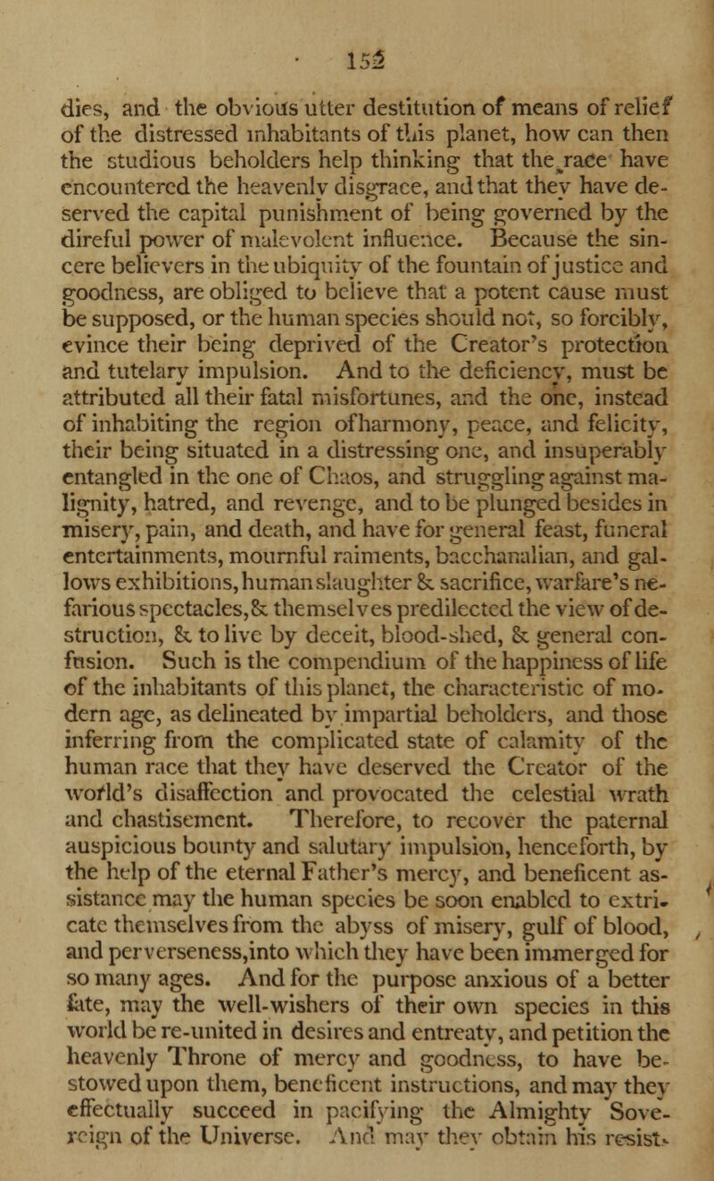 • 155 dies, and the obvious utter destitution of means of relief of the distressed inhabitants of tins planet, how can then the studious beholders help thinking that the%race have encountered the heavenly disgrace, and that they have de- served the capital punishment of being governed by the direful power of malevolent influence. Because the sin- cere believers in the ubiquity of the fountain of justice and goodness, are obliged to believe that a potent cause must be supposed, or the human species should not, so forcibly, evince their being deprived of the Creator's protection and tutelary impulsion. And to the deficiency, must be attributed all their fatal misfortunes, and the one, instead of inhabiting the region of harmony, peace, and felicity, their being situated in a distressing one, and insuperably entangled in the one of Chaos, and struggling against ma- lignity, hatred, and revenge, and to be plunged besides in miser)r, pain, and death, and have for general feast, funeral entertainments, mournful raiments, bacchanalian, and gal- lows exhibitions, human slaughter &. sacrifice, warfare's ne- farious spcctacles,& themselves predilectcd the view of de- struction, h to live by deceit, blood-shed, & general con- fusion. Such is the compendium of the happiness of life of the inhabitants of this planet, the characteristic of mo- dern age, as delineated by impartial beholders, and those inferring from the complicated state of calamity of the human race that they have deserved the Creator of the world's disaffection and provocated the celestial wrath and chastisement. Therefore, to recover the paternal auspicious bounty and salutary impulsion, henceforth, by the help of the eternal Father's mercy, and beneficent as- sistance may the human species be soon enabled to extri- cate themselves from the abyss of misery, gulf of blood, and perverseness,into which they have been immerged for so many ages. And for the purpose anxious of a better late, may the well-wishers of their own species in this world be re-united in desires and entreaty, and petition the heavenly Throne of mercy and goodness, to have be- stowed upon them, beneficent instructions, and may they effectually succeed in pacifying the Almighty Sove- reign of the Universe. And may they obtain his resist-