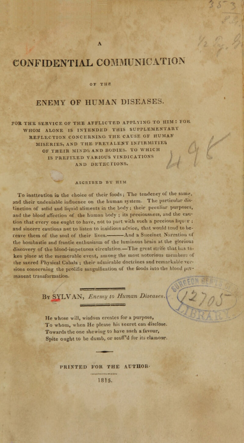 CONFIDENTIAL COMMUNICATION ENEMY OF HUMAN DISEASES. FOR THK SERVICE OF THE AFFLICTED APPLYING TO HIM : FOB WHOM ALONE IS INTENDED THIS SUPPLEMENTARY REFLECTION CONCERNING THE CAUSE OF HUMAN MISERIES, AND THE PREYALENT INFIRMITIES OF THEIR MINDS AND BODIES. TO WHICH IS PREFIXED VARIOUS VINDICATIONS AND DETECTIONS. r ASCRIBED BY HIM To inattention in the choice of their foods; The tendency of the same, and their undeniable influence on the human system. The particular dis- tinction of solid and liquid aliments in the body ; their peculiar purposes, and the blood affection of tbe human body ; its preciousness, and the cau- tion that every one eught to have, not to part with such a precious licju i- ; and sincere cautions not to listen to insidious advice, that would tend to be- reave them of the soul of their lives. And a Succinct Narration of the bombastic and frantic enthusiasm of the luminous brain at the glorious discovery of tbe blood-impetuous circulation—The great strife that baa la- ken place at the memorable event, among the most notorious member! of the sacred Physical Cabala ; their admirable doctrines and remarkable »er sions concerning the prolific sanguification of the foods into the blood per- manent transformation. By SYLVAN, Enemy to Human DiteatesX iy J He whose will, wisdom creates for a purpose, To whom, when He please his secret can disclose. Towards the one shewing to have such a favour, Spite ought to be dumb, or scofPd for its clamour. PRINTED FOR THE AUTHOR- 1815.