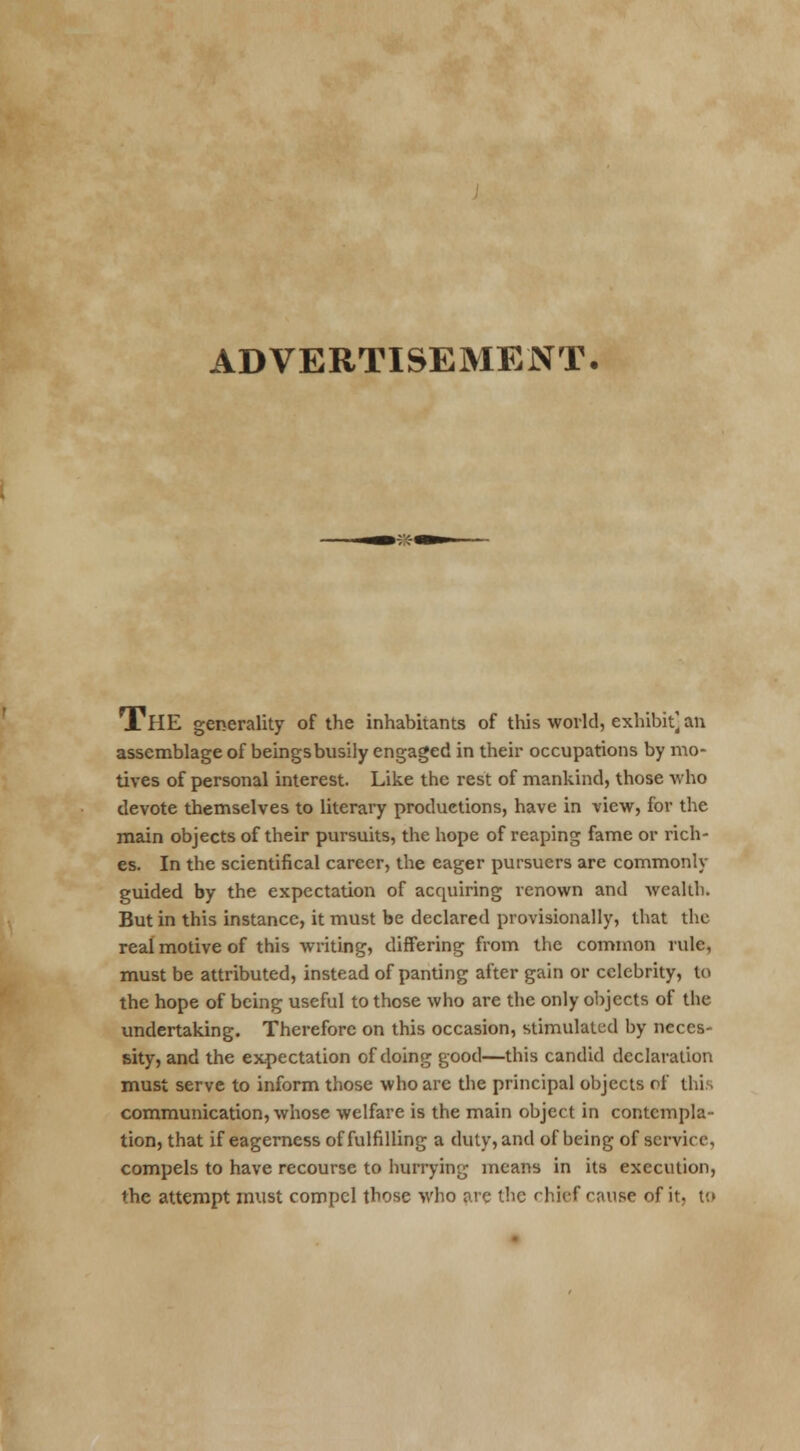 ADVERTISEMENT- TlIE generality of the inhabitants of this world, exhibit] an assemblage of beings busily engaged in their occupations by mo- tives of personal interest. Like the rest of mankind, those who devote themselves to literary productions, have in view, for the main objects of their pursuits, the hope of reaping fame or rich- es. In the scientifical career, the eager pursuers are commonly guided by the expectation of acquiring renown and wealth. But in this instance, it must be declared provisionally, that the real motive of this writing, differing from the common rule, must be attributed, instead of panting after gain or celebrity, to the hope of being useful to those who are the only objects of the undertaking. Therefore on this occasion, stimulated by neces- sity, and the expectation of doing good—this candid declaration must serve to inform those who arc the principal objects of this communication, whose welfare is the main object in contempla- tion, that if eagerness of fulfilling a duty, and of being of service, compels to have recourse to hurrying means in its execution, the attempt must compel those who are the chief cause of it. to
