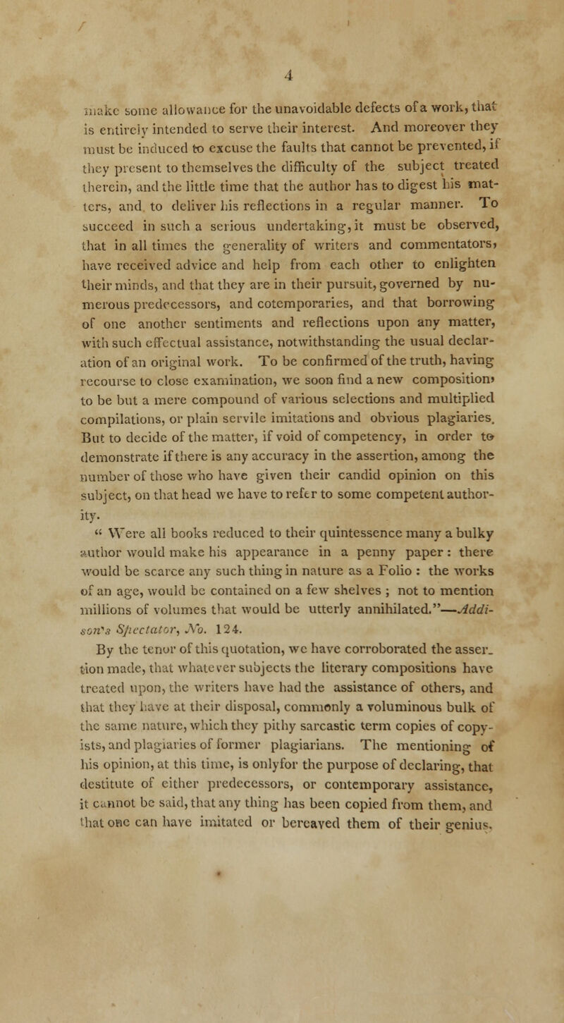 make some allowance for the unavoidable defects of a work, that is entirely intended to serve their interest. And moreover they must be induced to excuse the faults that cannot be prevented, if they present to themselves the difficulty of the subject treated therein, and the little time that the author has to digest his mat- ters, and to deliver his reflections in a regular manner. To succeed in such a serious undertaking, it must be observed, that in all times the generality of writers and commentators* have received advice and help from each other to enlighten their minds, and that they are in their pursuit, governed by nu- merous predecessors, and cotemporaries, and that borrowing of one another sentiments and reflections upon any matter, with such effectual assistance, notwithstanding the usual declar- ation of an original work. To be confirmed of the truth, having recourse to close examination, we soon find a new composition* to be but a mere compound of various selections and multiplied compilations, or plain servile imitations and obvious plagiaries. But to decide of the matter, if void of competency, in order to demonstrate if there is any accuracy in the assertion, among the number of those who have given their candid opinion on this subject, on that head we have to refer to some competent author- ity.  Were all books reduced to their quintessence many a bulky author would make his appearance in a penny paper: there would be scarce any such thing in nature as a Folio : the works of an age, would be contained on a few shelves ; not to mention millions of volumes that would be utterly annihilated. dddi- soii's Spectator, JVb. 124. By the tenor of this quotation, we have corroborated the asser. tion made, that whatever subjects the literary compositions have treated upon, the writers have had the assistance of others, and that they have at their disposal, commonly a voluminous bulk of the same nature, which they pithy sarcastic term copies of copy- ists, and plagiaries of former plagiarians. The mentioning of his opinion, at this time, is onlyfor the purpose of declaring, that destitute of either predecessors, or contemporary assistance, it cannot be said, that any thing has been copied from them, and that one can have imitated or bereaved them of their genius