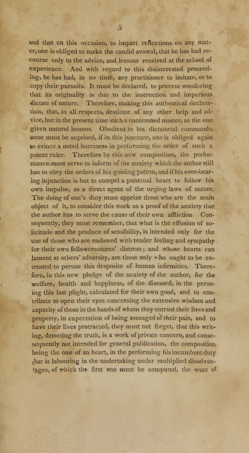 and that on this occasion, to impart reflections on any mat- er, one is obliged to make the candid avowal, that he has had re- course only to the advice, and lessons received at the school of experience. And with regard to this disinterested proceed- ing, he has had, in no time, any practitioner to imitate, or to copy their pursuits. It must be declared, to prevent wondering that its originality is due to the instruction and imperious dictate of nature. Therefore, making this authentical declara- tion, that, in all respects, destitute of any other help and ad- vice, but in the present time such a contemned master, as the one given natural lessons. Obedient to his dictatorial commands, none must be suprised, if in this juncture, one is obliged again to evince a noted hurriness in performing the order of such a potent ruler. Therefore by this new composition, the perfor- mance must serve to inform of the anxiety which the author still has to obey the orders of his guiding patron, and if his over-bear- ing injunction is but to compel a punctual heart to follow his own impulse, as a direct agent of the urging laws of nature. The doing of one's duty must apprize those who are the main object of it, to consider this work as a proof of the anxiety that the author has to serve the cause of their own affliction. Con- sequently, they must remember, that what is the effusion of so- licitude and the produce of sensibility, is intended only for the use of those who are endowed with tender feeling and sympathy for their own fellowcreatures' distress; and whose hearts can lament at others' adversity, are those only ^ho ought to be en- trusted to peruse this desposite of human infirmities. There- fore, in this new pledge of the anxiety of the author, for the welfare, health and happiness, of the diseased, in the perus- ing this last plight, calculated for their own good, and to con- tribute to open their eyes concerning the extensive wisdom and capacity of those in the hands of whom they entrust their lives and property, in expectation of being assuaged of their pain, and to have their lives protracted, they must not forget, that this writ- ing, detecting the truth, is a work of private concern, and conse- sequently not intended for general publication, the composition being the one of an heart, in the performing his incumbent duty that is labouring in the undertaking under multiplied disadvan- tages, of which the first one must be computed, the want of