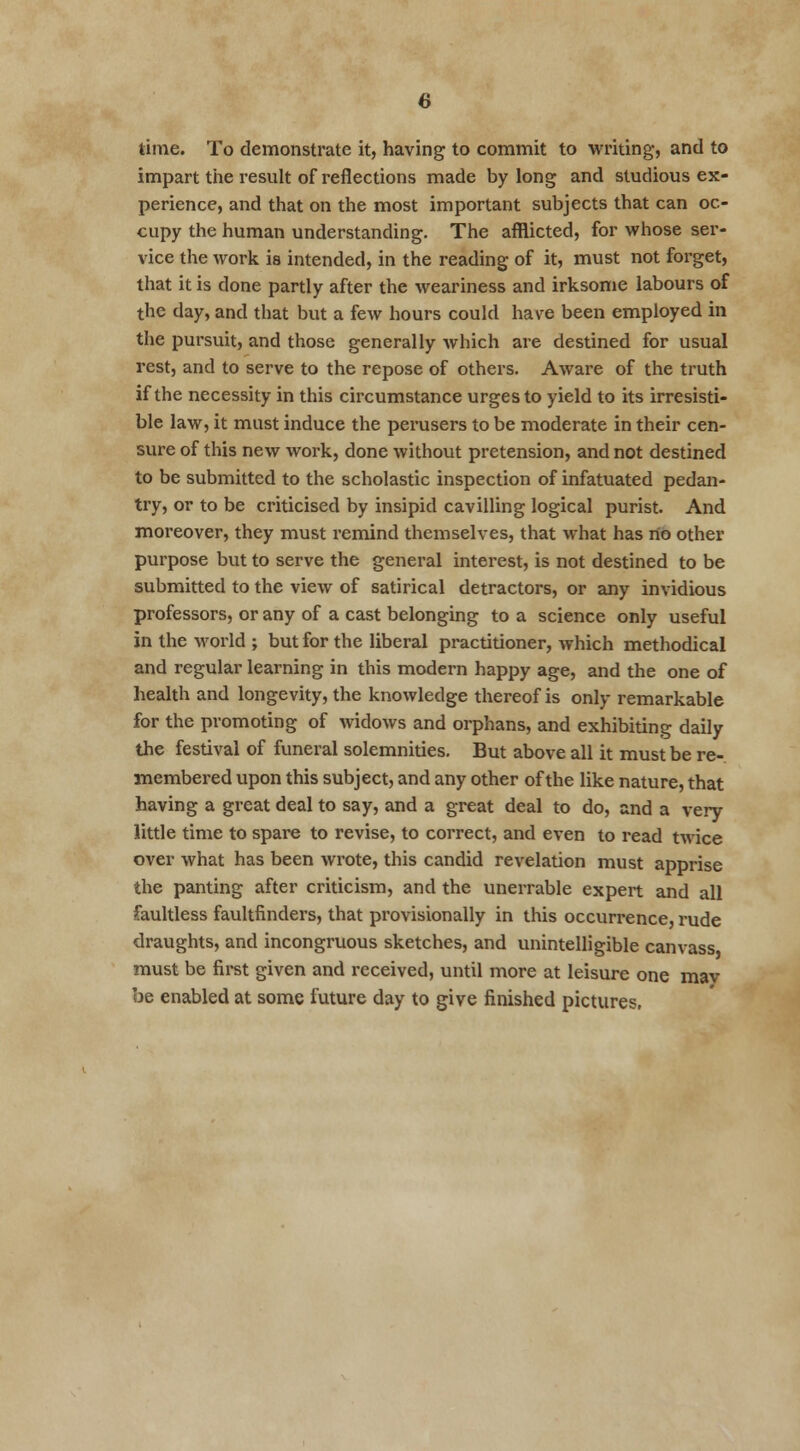 time. To demonstrate it, having to commit to writing, and to impart the result of reflections made by long and studious ex- perience, and that on the most important subjects that can oc- cupy the human understanding. The afflicted, for whose ser- vice the work is intended, in the reading of it, must not forget, that it is done partly after the weariness and irksome labours of the day, and that but a few hours could have been employed in the pursuit, and those generally which are destined for usual rest, and to serve to the repose of others. Aware of the truth if the necessity in this circumstance urges to yield to its irresisti- ble law, it must induce the perusers to be moderate in their cen- sure of this new work, done without pretension, and not destined to be submitted to the scholastic inspection of infatuated pedan- try, or to be criticised by insipid cavilling logical purist. And moreover, they must remind themselves, that what has no other purpose but to serve the general interest, is not destined to be submitted to the view of satirical detractors, or any invidious professors, or any of a cast belonging to a science only useful in the world ; but for the liberal practitioner, which methodical and regular learning in this modern happy age, and the one of health and longevity, the knowledge thereof is only remarkable for the promoting of widows and orphans, and exhibiting daily the festival of funeral solemnities. But above all it must be re- membered upon this subject, and any other of the like nature, that having a great deal to say, and a great deal to do, and a very little time to spare to revise, to correct, and even to read twice over what has been wrote, this candid revelation must apprise the panting after criticism, and the unerrable expert and all faultless faultfinders, that provisionally in this occurrence, rude draughts, and incongruous sketches, and unintelligible canvass must be first given and received, until more at leisure one mav be enabled at some future day to give finished pictures,