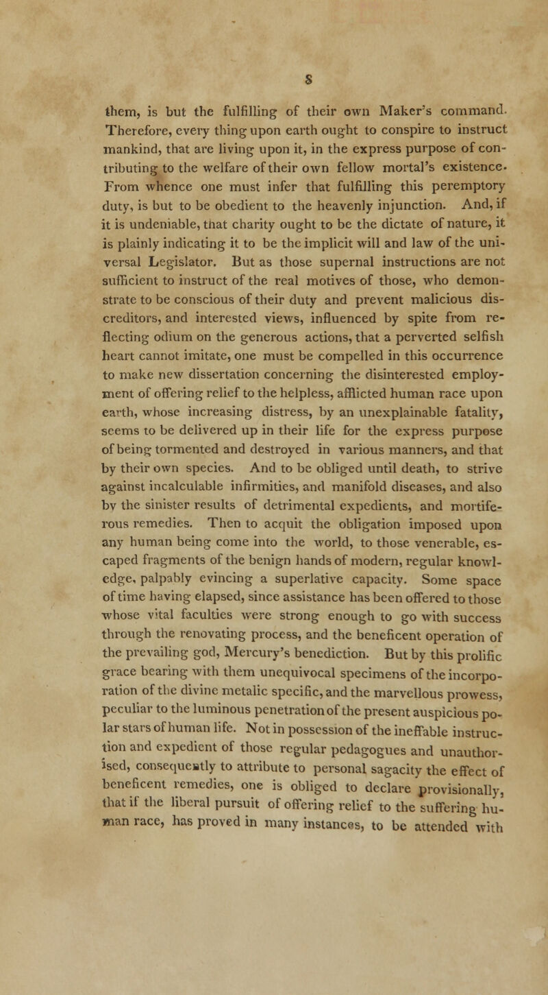 them, is but the fulfilling of their own Maker's command. Therefore, every thing upon earth ought to conspire to instruct mankind, that are living upon it, in the express purpose of con- tributing to the welfare of their own fellow mortal's existence. From whence one must infer that fulfilling this peremptory duty, is but to be obedient to the heavenly injunction. And, if it is undeniable, tnat charity ought to be the dictate of nature, it is plainly indicating it to be the implicit will and law of the uni- versal Legislator. But as those supernal instructions are not sufficient to instruct of the real motives of those, who demon- strate to be conscious of their duty and prevent malicious dis- creditors, and interested views, influenced by spite from re- flecting odium on the generous actions, that a perverted selfish heart cannot imitate, one must be compelled in this occurrence to make new dissertation concerning the disinterested employ- ment of offering relief to the helpless, afflicted human race upon earth, whose increasing distress, by an unexplainable fatality, seems to be delivered up in their life for the express purpose of being tormented and destroyed in various manners, and that by their own species. And to be obliged until death, to strive against incalculable infirmities, and manifold diseases, and also bv the sinister results of detrimental expedients, and mortife- rous remedies. Then to acquit the obligation imposed upon any human being come into the world, to those venerable, es- caped fragments of the benign hands of modern, regular knowl- edge, palpably evincing a superlative capacity. Some space of time having elapsed, since assistance has been offered to those whose vital faculties were strong enough to go with success through the renovating process, and the beneficent operation of the prevailing god, Mercury's benediction. But by this prolific grace bearing with them unequivocal specimens of the incorpo- ration of the divine metalic specific, and the marvellous prowess, peculiar to the luminous penetration of the present auspicious po- lar stars of human life. Not in possession of the ineffable instruc- tion and expedient of those regular pedagogues and unauthor- ised, consequently to attribute to personal sagacity the effect of beneficent remedies, one is obliged to declare provisionally, that if the liberal pursuit of offering relief to the suffering hu- man race, has proved in many instances, to be attended with