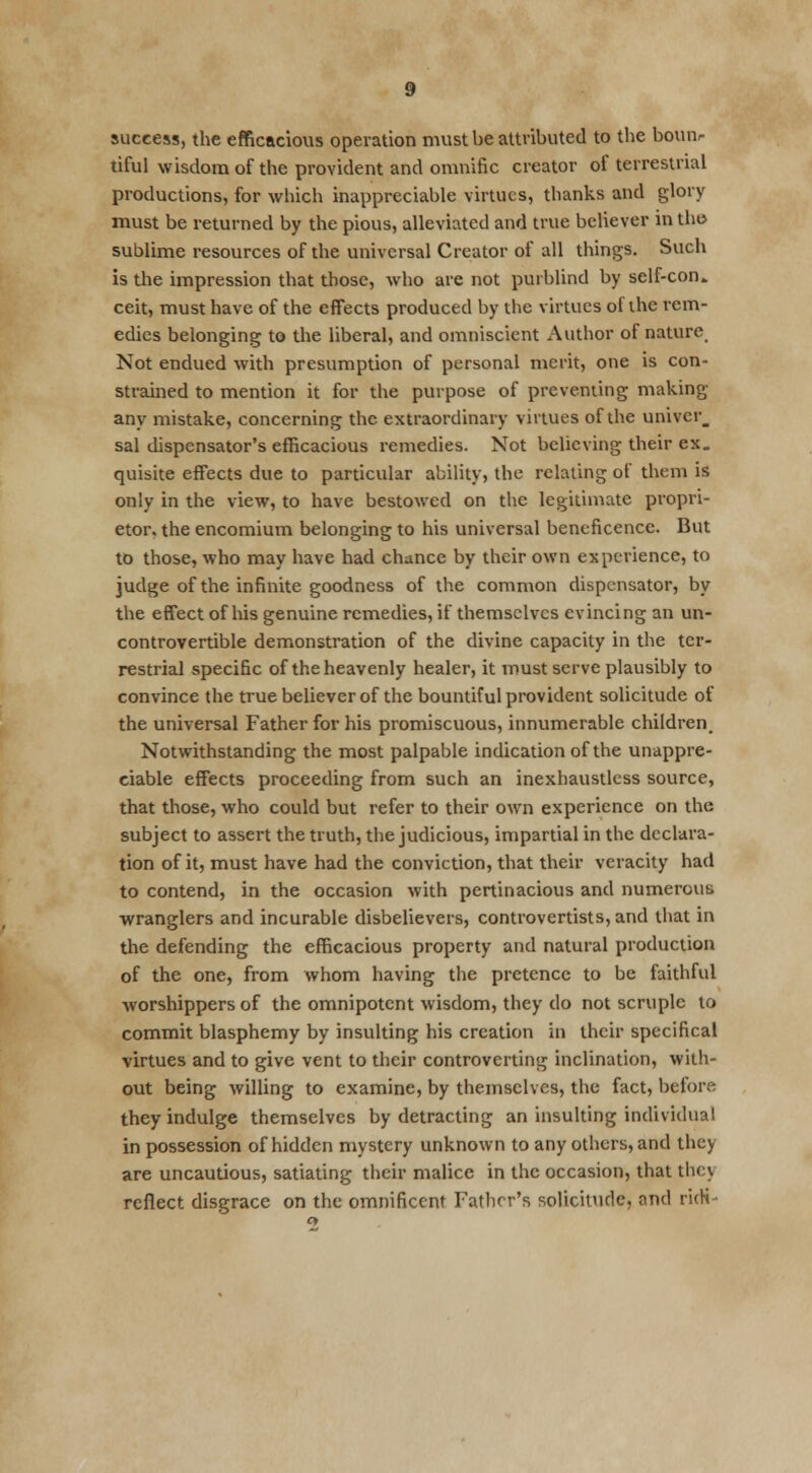 success, the efficacious operation must be attributed to the boun- tiful wisdom of the provident and omnific creator of terrestrial productions, for which inappreciable virtues, thanks and glory must be returned by the pious, alleviated and true believer in tho sublime resources of the universal Creator of all things. Such is the impression that those, who are not purblind by self-con. ceit, must have of the effects produced by the virtues of the rem- edies belonging to the liberal, and omniscient Author of nature, Not endued with presumption of personal merit, one is con- strained to mention it for the purpose of preventing making any mistake, concerning the extraordinary virtues of the univcr_ sal dispensator's efficacious remedies. Not believing their ex. quisite effects due to particular ability, the relating of them is only in the view, to have bestowed on the legitimate propri- etor, the encomium belonging to his universal beneficence. But to those, who may have had chance by their own experience, to judge of the infinite goodness of the common dispensator, by the effect of his genuine remedies, if themselves evincing an un- controvertible demonstration of the divine capacity in the ter- restrial specific of the heavenly healer, it must serve plausibly to convince the true believer of the bountiful provident solicitude of the universal Father for his promiscuous, innumerable children. Notwithstanding the most palpable indication of the unappre- ciable effects proceeding from such an inexhaustless source, that those, who could but refer to their own experience on the subject to assert the truth, the judicious, impartial in the declara- tion of it, must have had the conviction, that their veracity had to contend, in the occasion with pertinacious and numerous wranglers and incurable disbelievers, controvertists, and that in the defending the efficacious property and natural production of the one, from whom having the pretence to be faithful worshippers of the omnipotent wisdom, they do not scruple to commit blasphemy by insulting his creation in their specifical virtues and to give vent to their controverting inclination, with- out being willing to examine, by themselves, the fact, before they indulge themselves by detracting an insulting individual in possession of hidden mystery unknown to any others, and they are uncautious, satiating their malice in the occasion, that they reflect disgrace on the omnificent Father's solicitude, and ridi •