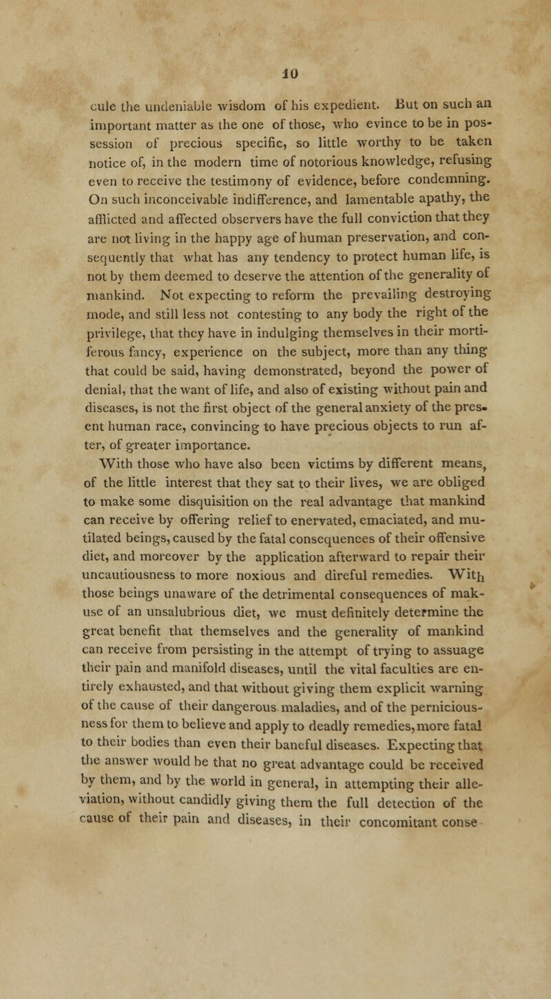 cule the undeniable wisdom of his expedient. But on such an important matter as the one of those, who evince to be in pos- session of precious specific, so little worthy to be taken notice of, in the modern time of notorious knowledge, refusing even to receive the testimony of evidence, before condemning. On such inconceivable indifference, and lamentable apathy, the afflicted and affected observers have the full conviction that they are not living in the happy age of human preservation, and con- sequently that what has any tendency to protect human life, is not by them deemed to deserve the attention of the generality of mankind. Not expecting to reform the prevailing destroying mode, and still less not contesting to any body the right of the privilege, that they have in indulging themselves in their morti- ferous fancy, experience on the subject, more than any thing that could be said, having demonstrated, beyond the power of denial, that the want of life, and also of existing without pain and diseases, is not the first object of the general anxiety of the pres- ent human race, convincing to have precious objects to run af- ter, of greater importance. With those who have also been victims by different means, of the little interest that they sat to their lives, we are obliged to make some disquisition on the real advantage that mankind can receive by offering relief to enervated, emaciated, and mu- tilated beings, caused by the fatal consequences of their offensive diet, and moreover by the application afterward to repair their uncautiousness to more noxious and direful remedies. With those beings unaware of the detrimental consequences of mak- use of an unsalubrious diet, we must definitely determine the great benefit that themselves and the generality of mankind can receive from persisting in the attempt of trying to assuage their pain and manifold diseases, until the vital faculties are en- tirely exhausted, and that without giving them explicit warning of the cause of their dangerous maladies, and of the pernicious- ness for them to believe and apply to deadly remedies,more fatal to their bodies than even their baneful diseases. Expecting that the answer would be that no great advantage could be received by them, and by the world in general, in attempting their alle- viation, without candidly giving them the full detection of the cause of their pain and diseases, in their concomitant conse