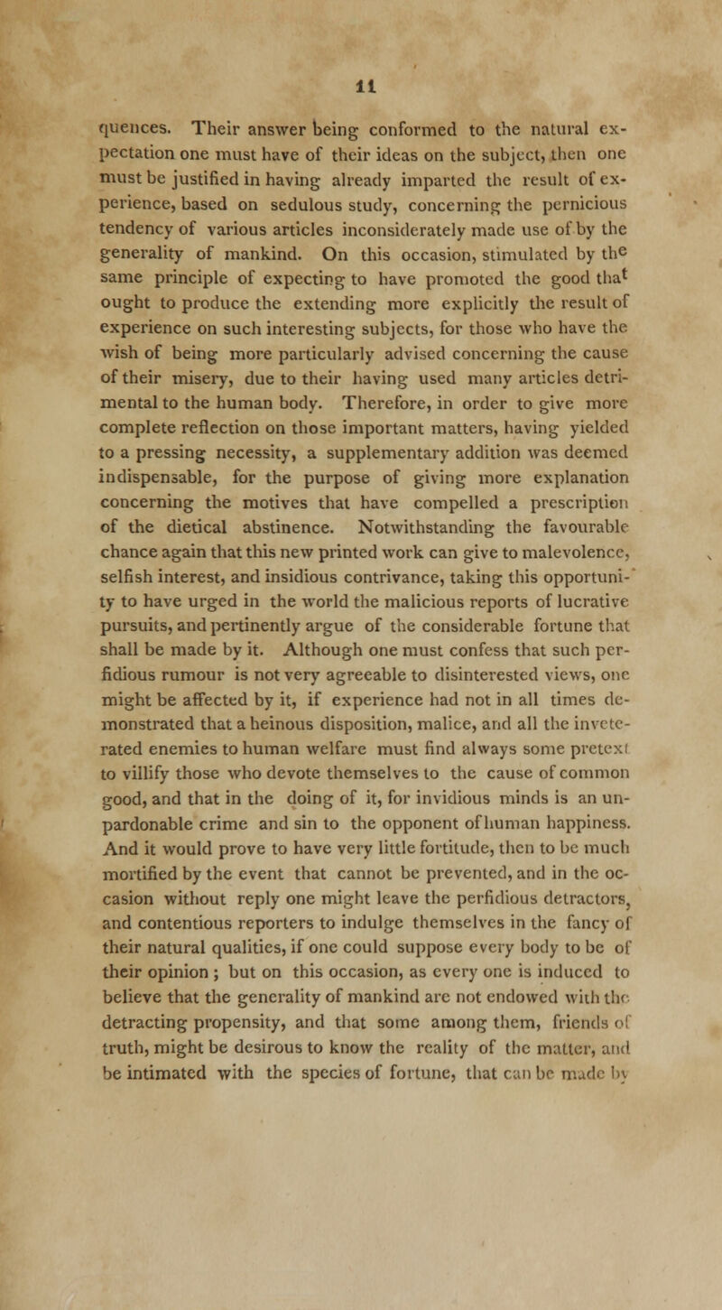 quences. Their answer being conformed to the natural ex- pectation one must have of their ideas on the subject, then one must be justified in having already imparted the result of ex- perience, based on sedulous study, concerning the pernicious tendency of various articles inconsiderately made use of by the generality of mankind. On this occasion, stimulated by the same principle of expecting to have promoted the good tha* ought to produce the extending more explicitly the result of experience on such interesting subjects, for those who have the wish of being more particularly advised concerning the cause of their misery, due to their having used many articles detri- mental to the human body. Therefore, in order to give more complete reflection on those important matters, having yielded to a pressing necessity, a supplementary addition was deemed indispensable, for the purpose of giving more explanation concerning the motives that have compelled a prescription of the dietical abstinence. Notwithstanding the favourable- chance again that this new printed work can give to malevolence, selfish interest, and insidious contrivance, taking this opportuni- ty to have urged in the world the malicious reports of lucrative pursuits, and pertinently argue of the considerable fortune that shall be made by it. Although one must confess that such per- fidious rumour is not very agreeable to disinterested views, one might be affected by it, if experience had not in all times de- monstrated that a heinous disposition, malice, and all the invctc- rated enemies to human welfare must find always some pretexl to villify those who devote themselves to the cause of common good, and that in the doing of it, for invidious minds is an un- pardonable crime and sin to the opponent of human happiness. And it would prove to have very little fortitude, then to be much mortified by the event that cannot be prevented, and in the oc- casion without reply one might leave the perfidious detractors, and contentious reporters to indulge themselves in the fancy of their natural qualities, if one could suppose every body to be of their opinion ; but on this occasion, as every one is induced to believe that the generality of mankind arc not endowed with the detracting propensity, and that some among them, friends of truth, might be desirous to know the reality of the matter, and be intimated with the species of fortune, that can be nude by