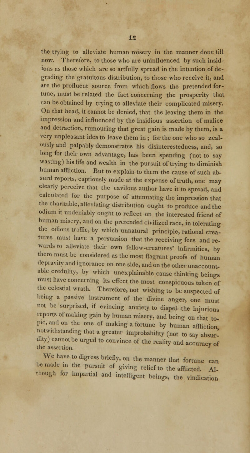 the trying to alleviate human misery in the manner done till now. Therefore, to those who are uninfluenced by such insid- ious as those which are so artfully spread in the intention of de- grading the gratuitous distribution, to those who receive it, and are the profluent source from which flows the pretended for- tune, must be related the fact concerning the prosperity that can be obtained by trying to alleviate their complicated misery. On that head, it cannot be denied, that the leaving them in the impression and influenced by the insidious assertion of malice and detraction, rumouring that great gain is made by them, is a very unpleasant idea to leave them in ; for the one who so zeal- ously and palpably demonstrates his disinterestedness, and, so long for their own advantage, has been spending (not to say wasting) his life and wealth in the pursuit of trying to diminish human affliction. But to explain to them the cause of such ab- surd reports, captiously made at the expense of truth, one may clearly perceive that the cavilous author have it to spread, and calculated for the purpose of attenuating the impression that the charitable, alleviating distribution ought to produce and the odium it undeniably ought to reflect on the interested friend of human misery, and on the pretended civilized race, in tolerating the odious traffic, by which unnatural principle, rational crea- tures must have a persuasion that the receiving fees and re- wards to alleviate their own fellow-creatures' infirmities, by them must be considered as the most flagrant proofs of human depravity and ignorance on one side, and on the other unaccount- able credulity, by which unexplainable cause thinking beings must have concerning its effect the most conspicuous token of the celestial wrath. Therefore, not wishing to be suspected of being a passive instrument of the divine anger, one must not be surprised, if evincing anxiety to dispel the injurious reports of making gain by human misery, and being on that to- pic, and on the one of making a fortune by human affliction notwithstanding that a greater improbability (not to say absur- dity) cannot be urged to convince of the reality and accuracy of the assertion. 3 We have to digress briefly, on the manner that fortune can be made in the pursuit of giving relief to the afflicted. Al- though for impartial and intelligent beings, the vindication