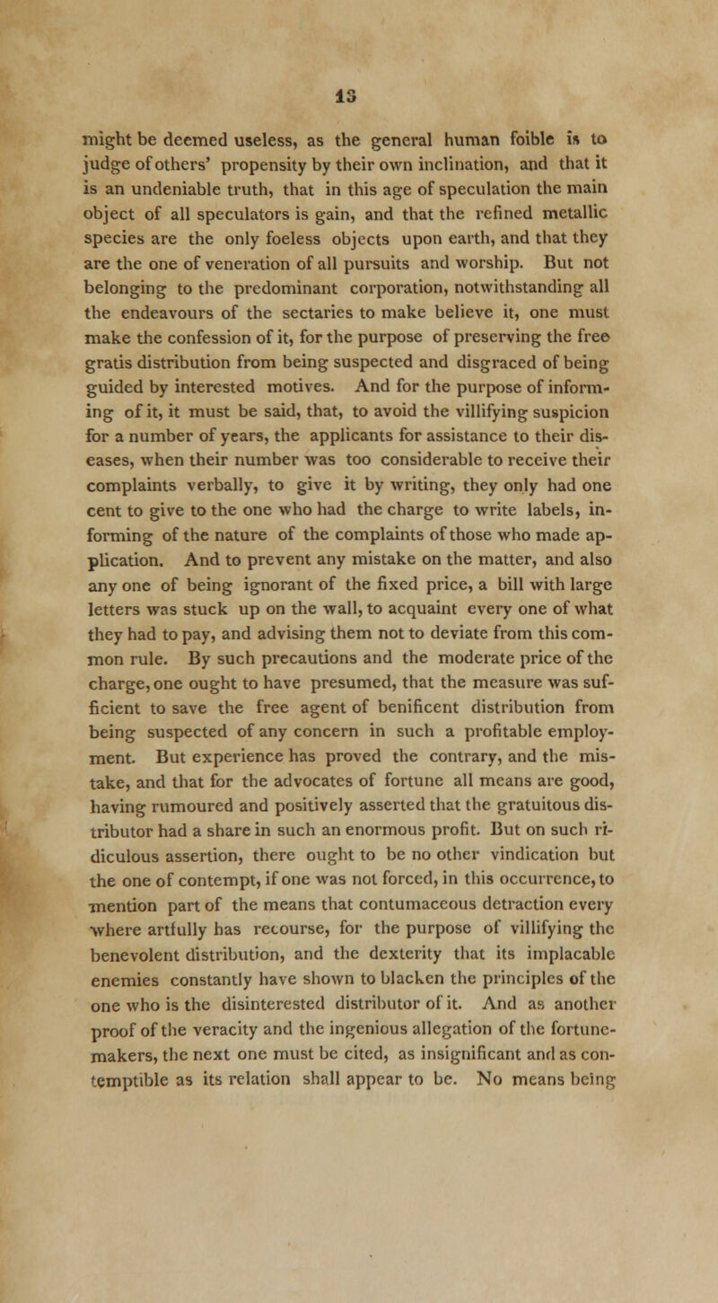 might be deemed useless, as the general human foible is to judge of others' propensity by their own inclination, and that it is an undeniable truth, that in this age of speculation the main object of all speculators is gain, and that the refined metallic species are the only foeless objects upon earth, and that they are the one of veneration of all pursuits and worship. But not belonging to the predominant corporation, notwithstanding all the endeavours of the sectaries to make believe it, one must make the confession of it, for the purpose of preserving the free gratis distribution from being suspected and disgraced of being guided by interested motives. And for the purpose of inform- ing of it, it must be said, that, to avoid the villifying suspicion for a number of years, the applicants for assistance to their dis- eases, when their number was too considerable to receive their complaints verbally, to give it by writing, they only had one cent to give to the one who had the charge to write labels, in- forming of the nature of the complaints of those who made ap- plication. And to prevent any mistake on the matter, and also any one of being ignorant of the fixed price, a bill with large letters was stuck up on the wall, to acquaint every one of what they had to pay, and advising them not to deviate from this com- mon rule. By such precautions and the moderate price of the charge, one ought to have presumed, that the measure was suf- ficient to save the free agent of benificent distribution from being suspected of any concern in such a profitable employ- ment. But experience has proved the contrary, and the mis- take, and that for the advocates of fortune all means are good, having rumoured and positively asserted that the gratuitous dis- tributor had a share in such an enormous profit. But on such ri- diculous assertion, there ought to be no other vindication but the one of contempt, if one was not forced, in this occurrence, to mention part of the means that contumaceous detraction every where artfully has recourse, for the purpose of villifying the benevolent distribution, and the dexterity that its implacable enemies constantly have shown to blacken the principles of the one who is the disinterested distributor of it. And as another proof of the veracity and the ingenious allegation of the fortune- makers, the next one must be cited, as insignificant and as con- temptible as its relation shall appear to be. No means being