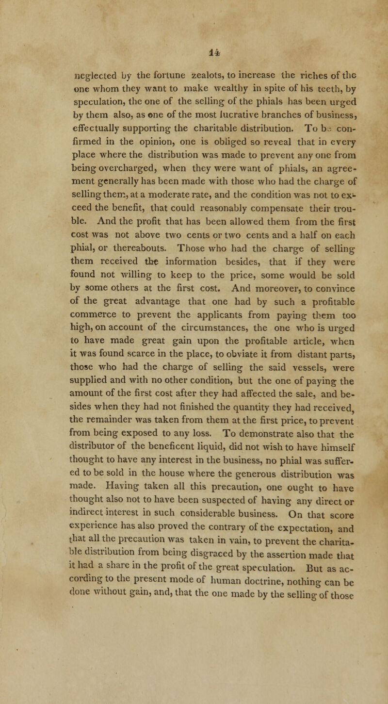 1* neglected by the fortune zealots, to increase the riches of the one whom they want to make wealthy in spite of his teeth, by speculation, the one of the selling of the phials has been urged by them also, as one of the most lucrative branches of business, effectually supporting the charitable distribution. To be con- firmed in the opinion, one is obliged so reveal that in every place where the distribution was made to prevent any one from being overcharged, when they were want of phials, an agree- ment generally has been made with those who had the charge of selling them, at a moderate rate, and the condition was not to ex* ceed the benefit, that could reasonably compensate their trou- ble. And the profit that has been allowed them from the first cost was not above two cents or two cents and a half on each phial, or thereabouts. Those who had the charge of selling them received the information besides, that if they were found not willing to keep to the price, some would be sold by some others at the first cost. And moreover, to convince of the great advantage that one had by such a profitable commerce to prevent the applicants from paying them too high, on account of the circumstances, the one who is urged to have made great gain upon the profitable article, when it was found scarce in the place, to obviate it from distant parts, those who had the charge of selling the said vessels, were supplied and with no other condition, but the one of paying the amount of the first cost after they had affected the sale, and be- sides when they had not finished the quantity they had received the remainder was taken from them at the first price, to prevent from being exposed to any loss. To demonstrate also that the distributor of the beneficent liquid, did not wish to have himself thought to have any interest in the business, no phial was suffer- ed to be sold in the house where the generous distribution was made. Having taken all this precaution, one ought to have thought also not to have been suspected of having any direct or indirect interest in such considerable business. On that score experience has also proved the contrary of the expectation, and that all the precaution was taken in vain, to prevent the charita- ble distribution from being disgraced by the assertion made that it had a share in the profit of the great speculation. But as ac- cording to the present mode of human doctrine, nothing can be done without gain, and, that the one made by the selling of those
