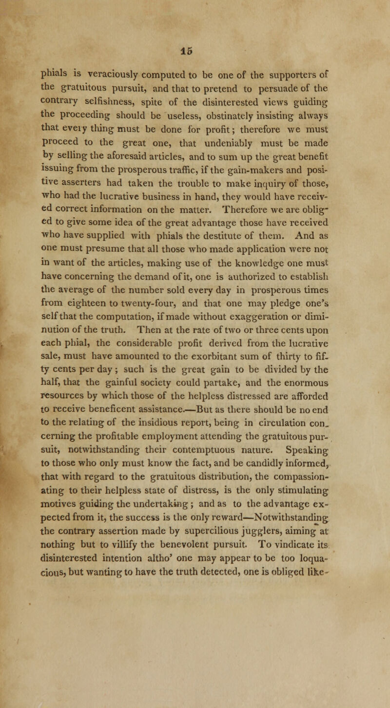 phials is veraciously computed to be one of the supporters of the gratuitous pursuit, and that to pretend to persuade of the contrary selfishness, spite of the disinterested views guiding the proceeding should be useless, obstinately insisting always that every thing must be done lor profit; therefore we must proceed to the great one, that undeniably must be made by selling the aforesaid articles, and to sum up the great benefit issuing from the prosperous traffic, if the gain-makers and posi- tive asserters had taken the trouble to make inquiry of those, who had the lucrative business in hand, they would have receiv- ed correct information on the matter. Therefore we are oblig- ed to give some idea of the great advantage those have received who have supplied with phials the destitute of them. And as one must presume that all those who made application were not in want of the articles, making use of the knowledge one must have concerning the demand of it, one is authorized to establish the average of the number sold every day in prosperous times from eighteen to twenty-four, and that one may pledge one's self that the computation, if made without exaggeration or dimi- nution of the truth. Then at the rate of two or three cents upon each phial, the considerable profit derived from the lucrative sale, must have amounted to the exorbitant sum of thirty to fif- ty cents per day; such is the great gain to be divided by the half, that the gainful society could partake, and the enormous resources by which those of the helpless distressed are afforded to receive beneficent assistance.—But as there should be no end to the relating of the insidious report, being in circulation con. cerning the profitable employment attending the gratuitous pur- suit, notwithstanding their contemptuous nature. Speaking to those who only must know the fact, and be candidly informed, that with regard to the gratuitous distribution, the compassion- ating to their helpless state of distress, is the only stimulating motives guiding the undertaking ; and as to the advantage ex- pected from it, the success is the only reward—Notwithstanding the contrary assertion made by supercilious jugglers, aiming at nothing but to villify the benevolent pursuit. To vindicate its disinterested intention altho' one may appear to be too loqua- cious, but wanting to have the truth detected, one is obliged like-