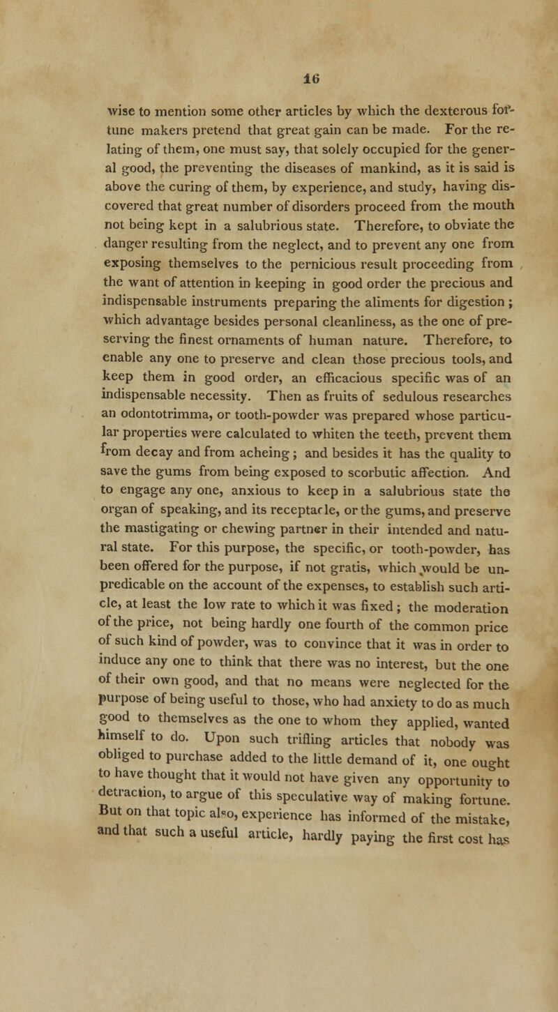 wise to mention some other articles by which the dexterous fof- tune makers pretend that great gain can be made. For the re- lating of them, one must say, that solely occupied for the gener- al good, the preventing the diseases of mankind, as it is said is above the curing of them, by experience, and study, having dis- covered that great number of disorders proceed from the mouth not being kept in a salubrious state. Therefore, to obviate the danger resulting from the neglect, and to prevent any one from exposing themselves to the pernicious result proceeding from the want of attention in keeping in good order the precious and indispensable instruments preparing the aliments for digestion ; which advantage besides personal cleanliness, as the one of pre- serving the finest ornaments of human nature. Therefore, to enable any one to preserve and clean those precious tools, and keep them in good order, an efficacious specific was of an indispensable necessity. Then as fruits of sedulous researches an odontotrimma, or tooth-powder was prepared whose particu- lar properties were calculated to whiten the teeth, prevent them from decay and from acheing; and besides it has the quality to save the gums from being exposed to scorbutic affection. And to engage any one, anxious to keep in a salubrious state the organ of speaking, and its receptacle, or the gums, and preserve the mastigating or chewing partner in their intended and natu- ral state. For this purpose, the specific, or tooth-powder, has been offered for the purpose, if not gratis, which would be un- predicable on the account of the expenses, to establish such arti- cle, at least the low rate to which it was fixed ; the moderation of the price, not being hardly one fourth of the common price of such kind of powder, was to convince that it was in order to induce any one to think that there was no interest, but the one of their own good, and that no means were neglected for the purpose of being useful to those, who had anxiety to do as much good to themselves as the one to whom they applied, wanted himself to do. Upon such trifling articles that nobody was obliged to purchase added to the little demand of it, one ought to have thought that it would not have given any opportunity to detraction, to argue of this speculative way of making fortune. But on that topic al-o, experience has informed of the mistake, and that such a useful article, hardly paying the first cost has