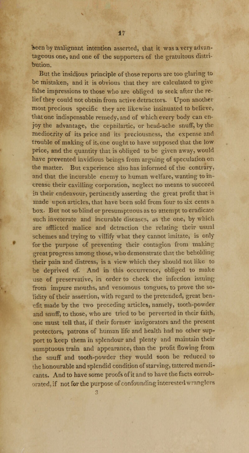 IT keen by malignant intention asserted, that it was a very advan- tageous one, and one of the supporters of the gratuitous distri- bution. But the insidious principle of those reports are too glaring to be mistaken, and it is obvious that they arc calculated to give false impressions to those who are obliged to seek after the re- lief they could not obtain from active detractors. Upon another most precious specific they are likewise insinuated to believe, that one indispensable remedy, and of which every body can en- joy the advantage, the cepnilartic, or head-ache snuff, by the mediocrity of its price and its preciousness, the expense and trouble of making of it, one ought to have supposed that the low price, and the quantity that is obliged to be given away, would have prevented invidious beings from arguing of speculation on the matter. But experience also has informed of the contrary, and that the incurable enemy to human welfare, wanting to in- crease their cavilling corporation, neglect no means to succeed in their endeavour, pertinently asserting the great profit that is made upon articles, that have been sold from four to six cents a box. But not so blind or presumptuous as to attempt to eradicate such inveterate and incurable diseases, as the one, by which are afflicted malice and detraction the relating their usual schemes and trying to villify what they cannot imitate, is only for the purpose of preventing their contagion from making great progress among those, who demonstrate that the beholding their pain and distress, is a view which they should not like to be deprived of. And in this occurrence, obliged to make use of preservative, in order to check the infection issuing from impure mouths, and venomous tongues, to prove the so- lidity of their assertion, with regard to the pretended, great ben- efit made by the two preceding articles, namely, tooth-powder and snuff, to those, who are tried to be perverted in their faith, one must tell that, if their former invigorators and the present protectors, patrons of human life and health had no other sup- port to keep them in splendour and plenty and maintain their sumptuous train and appearance, than the profit flowing from the snuff and tooth-powder they would soon be reduced to thehonourable and splendid condition of starving, tattered mendi- cants. And to have some proofs of it and to have the facts corrob- orated, if not for the purpose of confounding interested wranglers 3