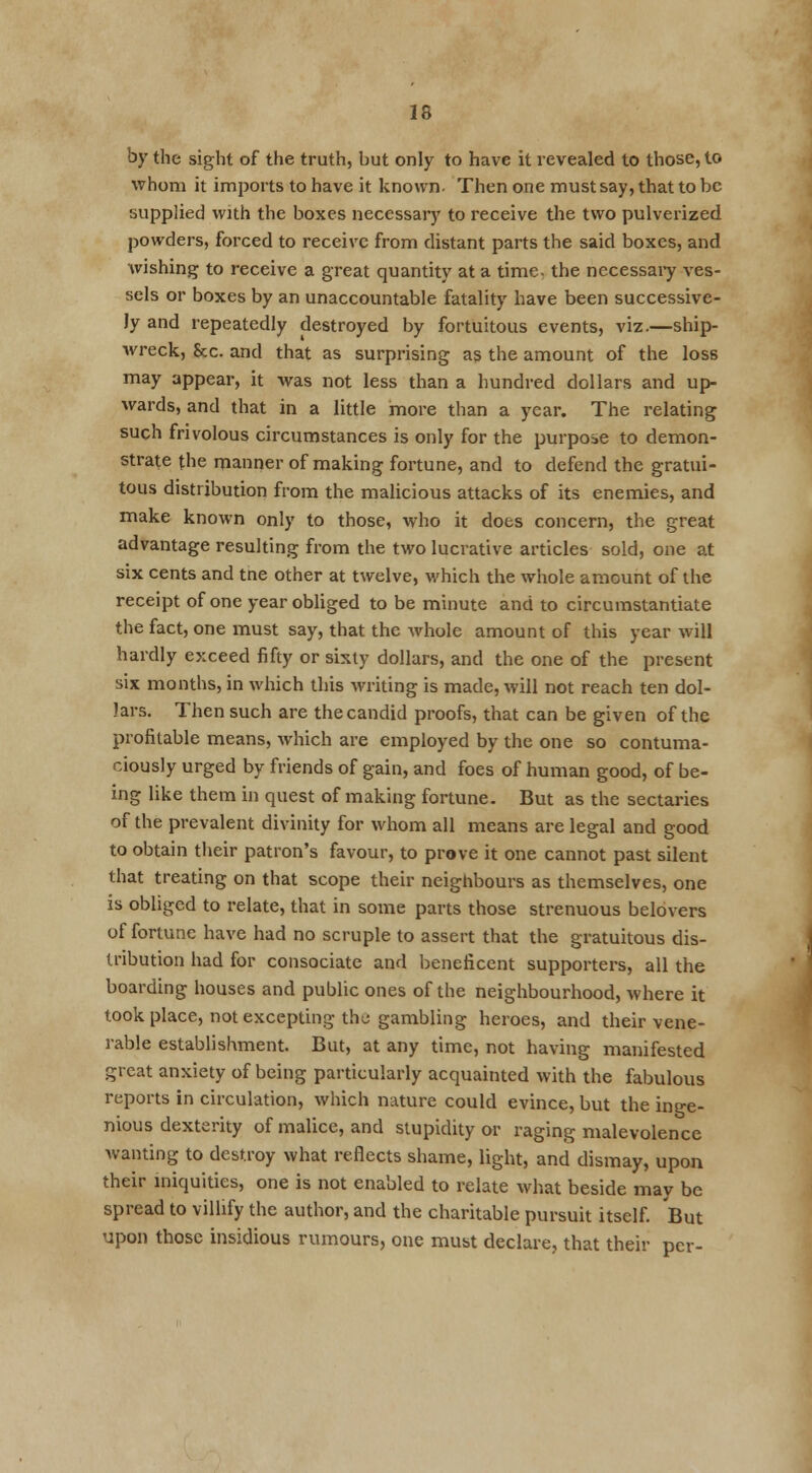 by the sight of the truth, but only to have it revealed to those, to whom it imports to have it known. Then one must say, that to be supplied with the boxes necessary to receive the two pulverized powders, forced to receive from distant parts the said boxes, and wishing to receive a great quantity at a time, the necessary ves- sels or boxes by an unaccountable fatality have been successive- ly and repeatedly destroyed by fortuitous events, viz.—ship- wreck, &c. and that as surprising as the amount of the loss may appear, it was not less than a hundred dollars and up- wards, and that in a little more than a year. The relating such frivolous circumstances is only for the purpose to demon- strate the manner of making fortune, and to defend the gratui- tous distribution from the malicious attacks of its enemies, and make known only to those, who it does concern, the great advantage resulting from the two lucrative articles sold, one at six cents and tne other at twelve, which the whole amount of the receipt of one year obliged to be minute and to circumstantiate the fact, one must say, that the whole amount of this year will hardly exceed fifty or sixty dollars, and the one of the present six months, in which this writing is made, will not reach ten dol- lars. Then such are the candid proofs, that can be given of the profitable means, which are employed by the one so contuma- ciously urged by friends of gain, and foes of human good, of be- ing like them in quest of making fortune- But as the sectaries of the prevalent divinity for whom all means are legal and good to obtain their patron's favour, to prove it one cannot past silent that treating on that scope their neighbours as themselves, one is obliged to relate, that in some parts those strenuous belovers of fortune have had no scruple to assert that the gratuitous dis- tribution had for consociate and beneficent supporters, all the boarding houses and public ones of the neighbourhood, where it took place, not excepting the gambling heroes, and their vene- rable establishment. But, at any time, not having manifested great anxiety of being particularly acquainted with the fabulous reports in circulation, which nature could evince, but the inge- nious dexterity of malice, and stupidity or raging malevolence wanting to destroy what reflects shame, light, and dismay, upon their iniquities, one is not enabled to relate what beside may be spread to villify the author, and the charitable pursuit itself. But upon those insidious rumours, one must declare, that their per-