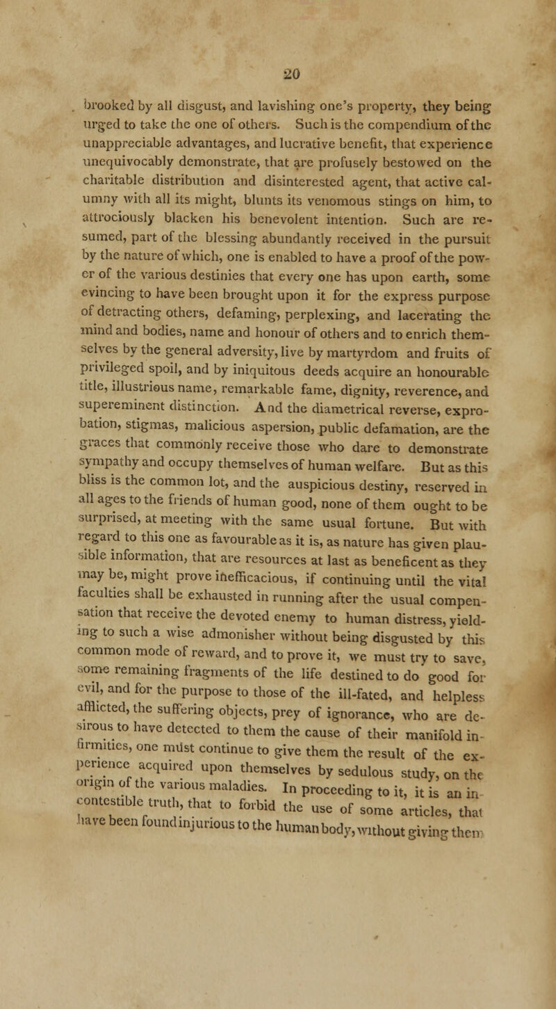 . brooked by all disgust, and lavishing one's property, they being urged to take the one of others. Such is the compendium of the unappreciable advantages, and lucrative benefit, that experience unequivocably demonstrate, that are profusely bestowed on the charitable distribution and disinterested agent, that active cal- umny with all its might, blunts its venomous stings on him, to attrociously blacken his benevolent intention. Such are re- sumed, part of the blessing abundantly received in the pursuit by the nature of which, one is enabled to have a proof of the pow- er of the various destinies that every one has upon earth, some evincing to have been brought upon it for the express purpose of detracting others, defaming, perplexing, and lacerating the mind and bodies, name and honour of others and to enrich them- selves by the general adversity, live by martyrdom and fruits of privileged spoil, and by iniquitous deeds acquire an honourable title, illustrious name, remarkable fame, dignity, reverence, and supereminent distinction. And the diametrical reverse, expro- bation, stigmas, malicious aspersion, public defamation, are the graces that commonly receive those who dare to demonstrate sympathy and occupy themselves of human welfare. But as this bliss is the common lot, and the auspicious destiny, reserved in all ages to the friends of human good, none of them ought to be surprised, at meeting with the same usual fortune. But with regard to this one as favourable as it is, as nature has given plau- sible information, that are resources at last as beneficent as they may be, might prove inefficacious, if continuing until the vital faculties shall be exhausted in running after the usual compen- sation that receive the devoted enemy to human distress, yield- ing to such a wise admonisher without being disgusted by this common mode of reward, and to prove it, we must try to save, aome remaining fragments of the life destined to do good for evil, and for the purpose to those of the ill-fated, and helpless afflicted, the suffering objects, prey of ignorance, who are de- sirous to have detected to them the cause of their manifold in- firmities, one mdst continue to give them the result of the ex- perience acquired upon themselves by sedulous study, on the origin of the various maladies. In proceeding to it, it s an in comestible truth, that to forbid the use of some articles, that have been founchnjurious to the human body, without giving then