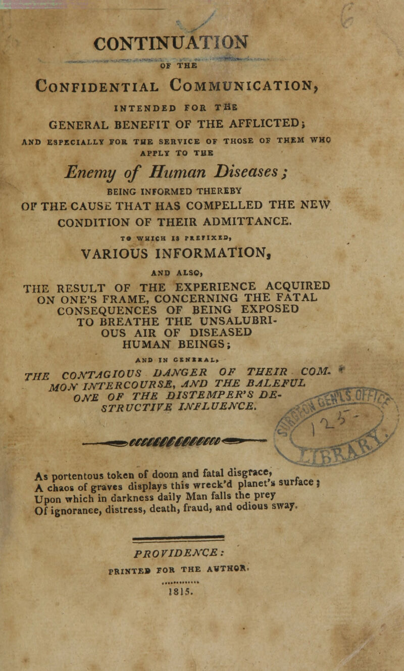 or THE Confidential Communication, INTENDED FOR THE GENERAL BENEFIT OF THE AFFLICTED j AND ESPECIALLY FOR THE SEIIVICE OF THOSE OF THEM WHO APPLY TO THE Enemy of Human Diseases ; BEING INFORMED THEREBY OF THE CAUSE THAT HAS COMPELLED THE NEW CONDITION OF THEIR ADMITTANCE. TO WHICH IS FlEIIXIDi VARIOUS INFORMATION, AND ALSO, THE RESULT OF THE EXPERIENCE ACQUIRED ON ONE'S FRAME, CONCERNING THE FATAL CONSEQUENCES OF BEING EXPOSED TO BREATHE THE UNSALUBRI- OUS AIR OF DISEASED HUMAN BEINGS; AND IN CtKIIAL> THE CONTAGIOUS DANGER OF THEIR COM. * MOjV intercourse, and the baleful __ ONE OF THE DISTEMPER'S DE- STRUCTIVE INFLUENCE. \< As portentous token of doom and fatal disgrace, A chaos of graves displays this wreck'd planet % surface; Upon which in darkness daily Man falls the prey Of ignorance, distress, death, fraud, and odious sway. PROVIDENCE: PRINTEB FOR THE AVTHQR. 1815.