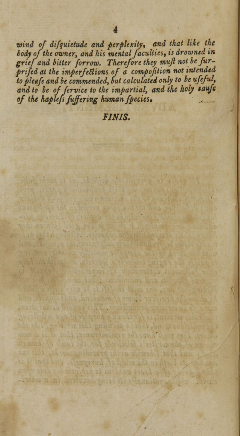 wind of difquietude and perplexity, and that like the body of the owner', and his mental faculties, is drowned m grief and bitter forrow. Therefore they mujl notbcfur- prijed at the imperfections of a composition not intended to pleafe and be commended, but calculated only to be ufeful, and to be of fervice to the impartial, and the holy eaufe of the haplefs fuffcring human fpecies, FINIS.