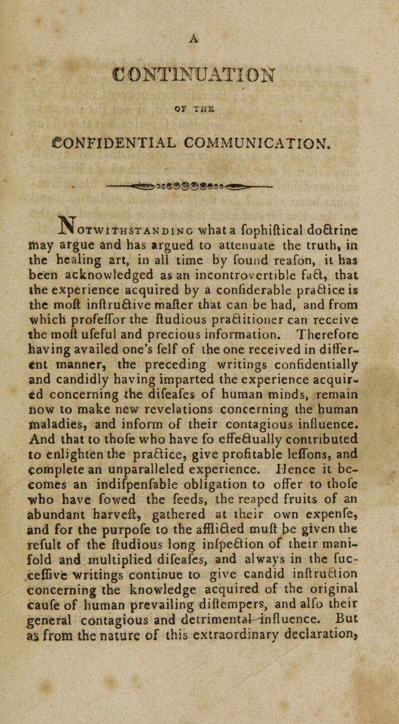 OF THE CONFIDENTIAL COMMUNICATION. h&3®<89®-©®*»9< .Notwithstanding -whata fophiftical doftrine may argue and has argued to attenuate the truth, in the healing art, in all time by found reafon, it has been acknowledged as an incontrovertible fa£t, that the experience acquired by a confiderable practice is the moft inftru&ive mafler that can be had, and from which profeffor the ftudious practitioner can receive the moft ufeful and precious information. Therefore having availed one's felf of the one received in differ- ent manner, the preceding writings confidentially and candidly having imparted the experience acquir- ed concerning the difeafes of human minds, remain now to make new revelations concerning the human maladies, and inform of their contagious influence. And that to thofe who have fo effectually contributed to enlighten the practice, give profitable leflbns, and complete an unparalleled experience. Hence it be- comes an indifpenfable obligation to offer to thofe who have fowed the feeds, the reaped fruits of an abundant harveft, gathered at their own expenfe, and for the purpofe to the afflicted muft be given the refult of the ftudious long inspection of their mani- fold and multiplied difeafes, and always in the fuc- ceflive writings continue to give candid inflruftion concerning the knowledge acquired of the original caufe of human prevailing difiempers, and alfo their general contagious and detrimentaMnfluence. But as from the nature of this extraordinary declaration,