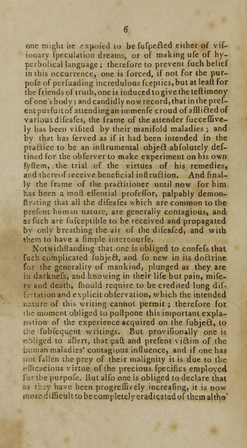 one might be expoled to be fufpefled either of vif- ionary fpeculation dreams, or of making ufe of hy- perbolical language ; therefore to prevent fuch belief in this occurrence, one is forced, if not for the pur- pofe of perfuading incredulous fceptics,but at leafl for the friends of truth, oncis induced togivetheteftimony of one's body; and candidly now record, that in the pief- entpurfuitof attendingan immenfe croud of afflicted of various difeafes, the frame of theattender fucceffive- ly has been vifited by their manifold maladies; and by that has ferved as if it had been intended in the pra£licc to be an inllrumental object abfolutely def- tined for the obferver to make experiment on his own fyftem, the trial of the virtues of his remedies, and thereof receive beneficial inftruBion. And final- ly the frame of the pracliiioner until now for him has been a moil eiTential profeifor, palpably demon- tlr .ting that all the difeafes which are common to the prefent human nature, are generally contagious, and as fuch are fufceptible to be received and propagated by only breathing the air of the difeafed, and with them to have a fimplc intercourse. Notwiihdanding that one is obliged to confefs that fuch complicated fubjeS, and fo new in its do&rine for the generality of mankind, plunged as they are in darknefs, and knowing in their life but pain, mife- tv and death, fhould require to be credited long dif- lonand explicit obfervation, which the intended nature of this writing cannot permit ; therefore for the moment obliged to poftpone this important expla- nation of the experience acquired on the fubject, to the fubfequcnt writings. But provifionally one is obliged to afiert, that pad and prefent victim of the iiuman maladies' contagious influence, and if one has not fallen the prey of their malignity it is due to the efficacious virtue of the precious fpecifics employed for the purpofe. But alfo one is obliged to declare that r.s they have been progreffively increafing, it is now more difficult to be completely eradicated of them altW