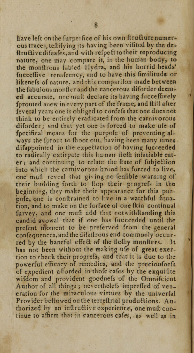 have left on the furpeifice of his own ftru&ure numer- ous traces, teftifying its having been vifited by the de- ftruc\ivedifeafes,and with rcfpccl to their reproducing nature, one may compare it, in the human body, to the monftrous fabled Hydra, and his horrid heads* fucceflive renafcency, and to have this fimilitude or likencfs of nature, and this comparifon made between the fabulous monftcr and the cancerous diforder deem- ed accurate, one mult declare its having fucceflively fprouted anew in every part of the frame, and ftill after feveral years one is obliged to confefs that one does not think to be entirely eradicated from the carnivorous diforder; and that yet one is forced to make ufe of fpecifical means for the purpofe of preventing al- ways the fprout to fhoot out, having been many times difappointed in the expectation of having fucreeded to radically extirpate this human flefii infatiable eat- er ; and continuing to relate the ftate of fubjeftion into which the carnivorous brood has forced to live, one mult reveal that giving no fenfible warning of their budding forth to flop their progrefs in the beginning, they make their appearance for this pur- pofe, one is conftrained to live in a watchful fitua- tion, and to make on the furface of one fkin continual furvev. and one mud add thai! notwithftanding this candid avowal that if one has fucceeded until the prefent rfToment to be preferved from the general confequences,andthedifaftrous end commonly occur- red by the baneful effect of the flefhy monlters. It has not been without the making ufe of great exer- tion to check their progrefs, and that it is due to the powerful efficacy of remedies, and the precioufnefs of expedient afforded in thofe cafes by the exquifue wifdom and provident goodnefs of the Omnifcient Author of all things; neverthelefs impreffed of ven- eration for the miraculous virtues by the univerfal Provider beftowed on the terreftrial productions. Aut thorized by an inftrufclive experience, one muft con- tinue to affirm that in cancerous cafes, as well a^ in