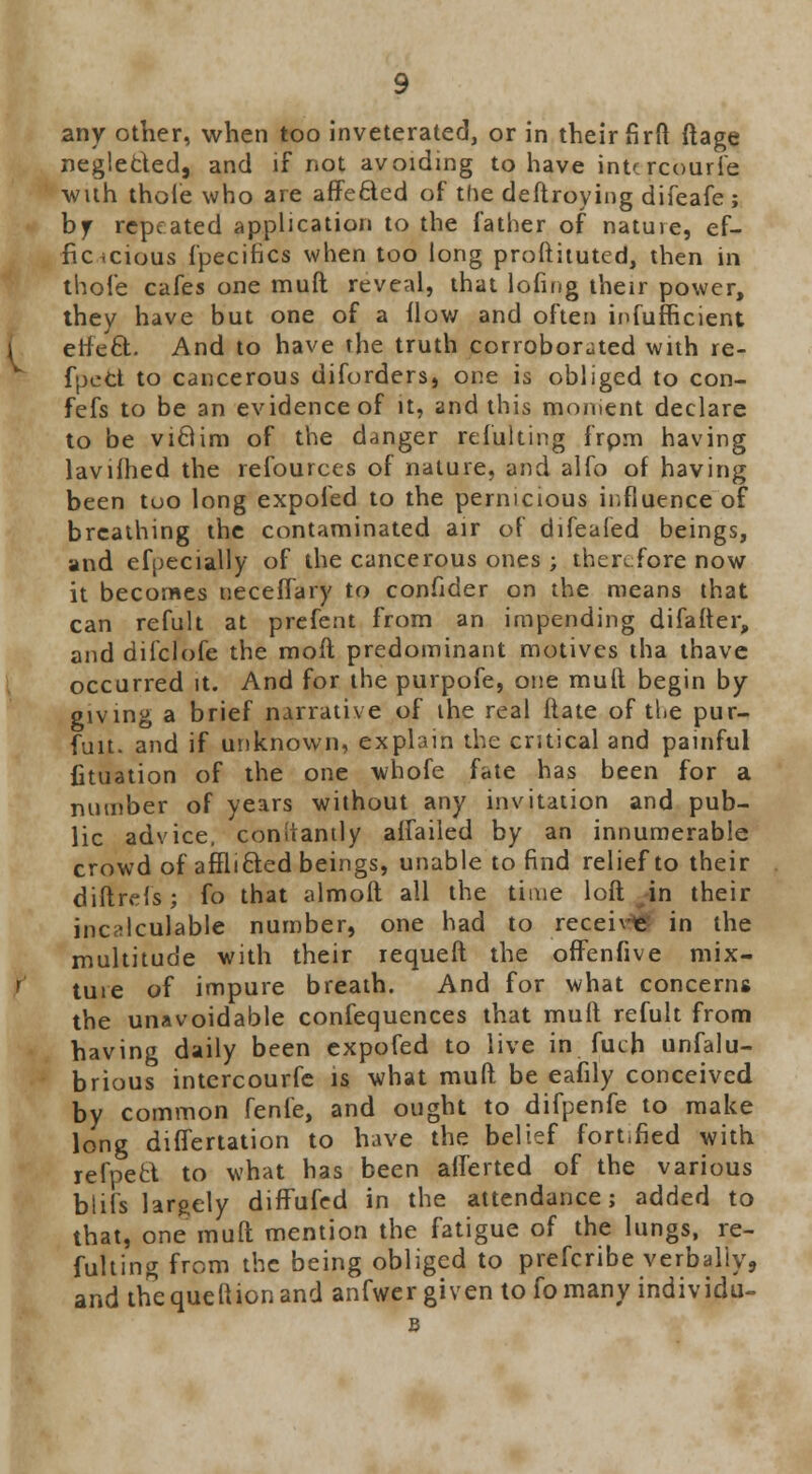 any other, when too inveterated, or in their firft ftage neglected, and if not avoiding to have intcrcourfe ■with thole who are affe&ed of the deftroying difeafe ; by repeated application to the father of nature, ef- fic <cious fpecifics when too long proftituted, then in thofe cafes one muft reveal, that lofing their power, they have but one of a How and often infufficient etfe£t. And to have the truth corroborated with re- fpeCt to cancerous diforders, one is obliged to con- fefs to be an evidence of it, and this moment declare to be vi8im of the danger refulting frpm having lavifhed the refources of nature, and alfo of having been too long expoied to the pernicious influence of breathing the contaminated air of difeafed beings, and efpecially of the cancerous ones ; therefore now it becomes neceflary to confider on the means that can refult at prefent from an impending difafter, and difclofe the moft predominant motives tha thave occurred it. And for the purpofe, one mult begin by giving a brief narrative of the real flate of the pur- fuit. and if unknown, explain the critical and painful fituation of the one whofe fate has been for a number of years without any invitation and pub- lic advice, conltantly alTailed by an innumerable crowd of affli&ed beings, unable to find relief to their diftrefs; fo that almoft all the time loft ^in their incalculable number, one had to receive in the multitude with their requeft the offenfive mix- ture of impure breath. And for what concerns the unavoidable confequences that mult refult from having daily been expofed to live in fuch unfalu- brious intcrcourfe is what muft be eafily conceived by common fenfe, and ought to difpenfe to make long differtation to have the belief fortified with refpect to what has been alferted of the various blifs largely difTufed in the attendance; added to that, one muft mention the fatigue of the lungs, re- fulting from the being obliged to prefcribe verbally, and the que ft ion and anfwer given to fo many individu- B