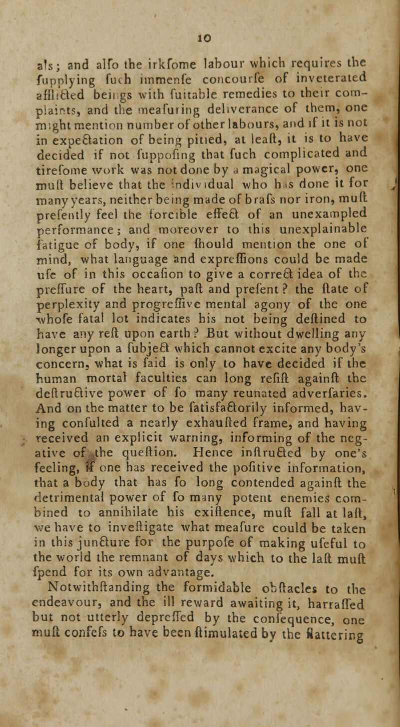 aJs; and alfo the irkfome labour which requires the fupnlying fuch nnmenfe concourfe of inveterated afll/cted ben gs with fuitable remedies to their com- plaints, and the meaCuring deliverance oC them, one might mention number of other labours, and iC it is not in expectation of being pitied, at leaft, it is to have decided if not fuppofing that Cuch complicated and tireCome work was not done by a magical power, one mult believe that the individual who rns done it Cor many years, neither being made of braCs nor iron, mult prefently Ceel the forcible effect oC an unexampled performance; and moreover to this unexplainable fatigue of body, if one (hould mention the one of mind, what language and exprtflions could be made ufe of in this occafion to give a correct idea of the preflure of the heart, paft and prefent ? the (late of perplexity and progreflive mental agony of the one -whofe fatal lot indicates his not being deftined to have any reft upon earth? But without dwelling any longer upon a fubjeft which cannot excite any body's concern, what is faid is only to have decided if the human mortal faculties can long refift againft the deftruQive power of Co many reunatcd adverCaries. And on the matter to be fatisfactorily informed, hav- ing confulted a nearly exhaufted frame, and having received an explicit warning, informing of the neg- ative of the queftion. Hence inflruSed by one's feeling, w one has received the pofitive information, that a body that has fo long contended againft the detrimental power of fo many potent enemies com- bined to annihilate his exiftence, muft Call at laft, we have to inveftigate what meafure could be taken in this juncture Cor the purpofe oC making uCeCul to the world the remnant oC days which to the laft muft fpend Cor its own advantage. Notwithstanding the formidable obftacles to the endeavour, and the ill reward awaiting it, harrafled but not utterly deprefled by the confequence, one muft confefs to have been ftimulated by the flattering