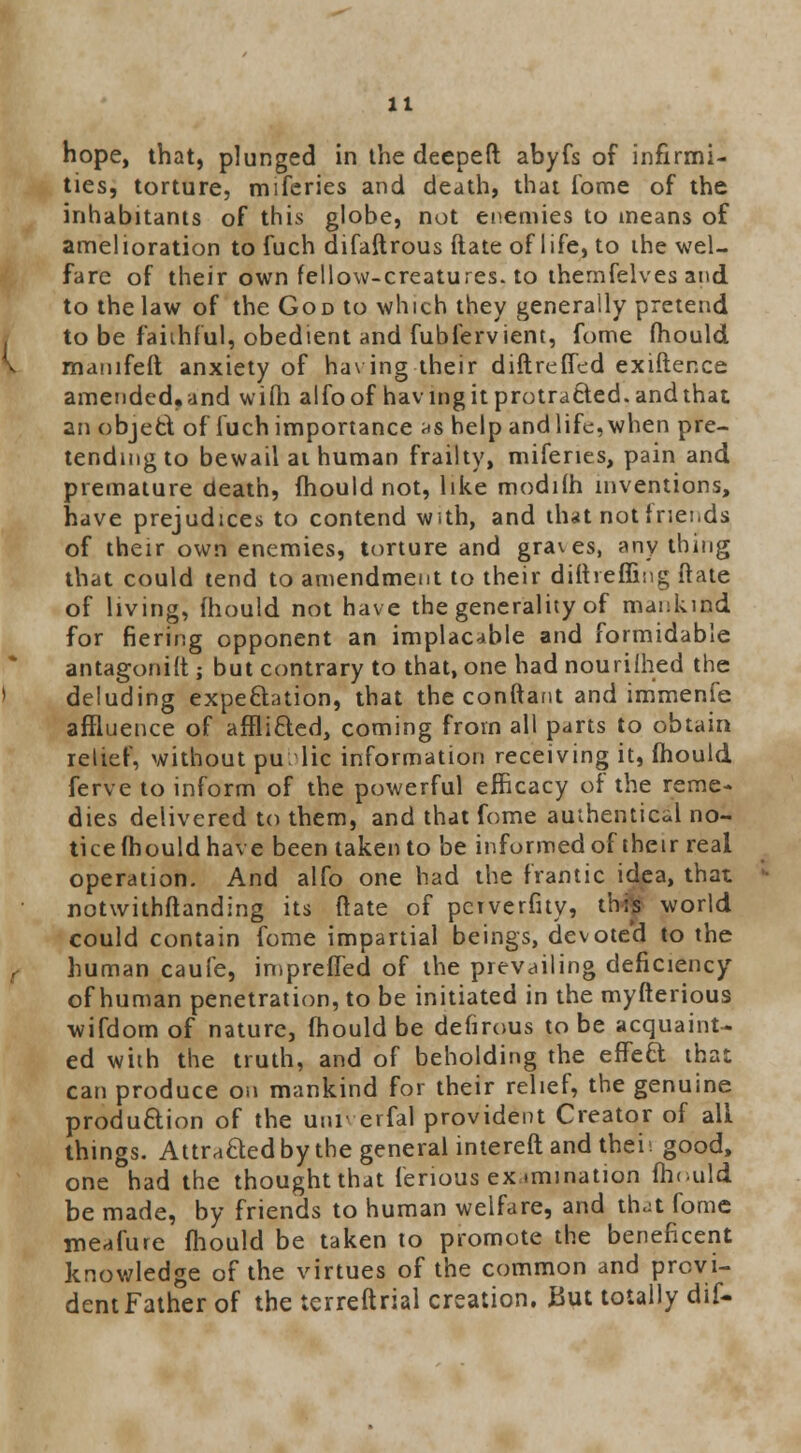 hope, that, plunged in the deepeft abyfs of infirmi- ties, torture, miferies and death, that Tome of the inhabitants of this globe, not enemies to means of amelioration to fuch difaftrous Rate of life, to the wel- fare of their own fellow-creatures, to themfelves and to the law of the God to which they generally pretend to be faithful, obedient and fubiervient, fome mould manifeft anxiety of having their diftrefled exiftence amended,and wifti alfoof having it protracted, and that an object of fuch importance as help and life, when pre- tending to bewail at human frailty, miferies, pain and premature death, mould not, like modilh inventions, have prejudices to contend with, and that not friends of their own enemies, torture and graves, any thing that could tend to amendment to their diftreffing date of living, mould not have the generality of mankind for fiering opponent an implacable and formidable antagonist; but contrary to that, one had nourilhed the deluding expectation, that the conftant and immenfe affluence of afflicted, coming from all parts to obtain relief, without pu lie information receiving it, mould ferve to inform of the powerful efficacy of the reme- dies delivered to them, and that fome authentica'l no- tice mould have been taken to be informed of their real operation. And alfo one had the frantic idea, that notwithstanding its ftate of pctverfity, this world could contain fome impartial beings, devote'd to the human caufe, impreiTed of the prevailing deficiency of human penetration, to be initiated in the myfterious wifdom of nature, mould be defirous to be acquaint- ed with the truth, and of beholding the effect that can produce on mankind for their relief, the genuine production of the utu erfal provident Creator of all things. Attracted by the general intereft and thei; good, one had the thought that ferious ex .mination mould be made, by friends to human welfare, and that fome meafure mould be taken to promote the beneficent knowledge of the virtues of the common and provi- dent Father of the terreftrial creation. But totally dif-