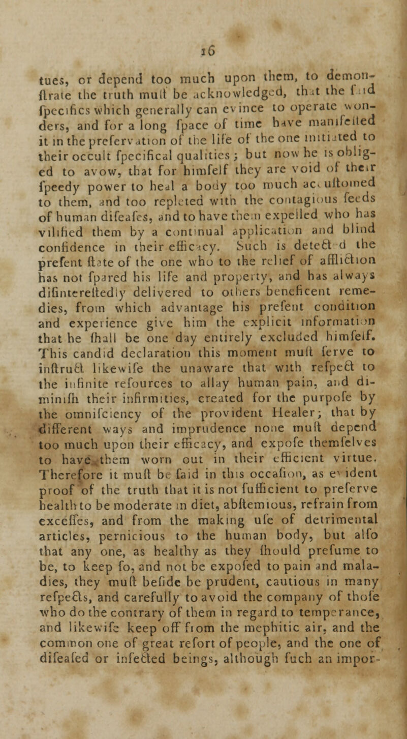 tues, or depend too much upon them, to demon- flraie the truth mult be acknowledged, that ihe i id fpccifics which generally can evince to operate won- ders, and for a long fpace of time have manifested it in the prefervation of the life of the one initiated to their occult fpecifical qualities; but now he is oblig- ed to avow, that for himfelf they are void of their ipeedy power to heul a body too much ao ultomed to them, and too replcted with the contagious feeds of human difeafes, and to have then expeiled who has vilihcd them by a continual application and blind confidence in their effic icy. Such is deled d the prefent (tote of the one who to the relief of affliction has not fpjred his life and property, and has always difnuereltediy delivered to others beneficent reme- dies, from which advantage his prefent condition and expeiience give him the explicit information that he (hall be one day entirely excluded himfeif. This candid declaration this moment mult ferve to inftruct likewife the unaware that with refpett to the infinite refources to allay human pain, ai.d di- minifh their infirmities, created for the purpofe by the omnifciency of the provident Healer; that by different ways and imprudence none mult depend too much upon their efficacy, and expofe themielves to have.them worn out in their efficient virtue. Therefore it mult be faid in this occafion, as e^ ident proof of the truth that it is not futficient to preferve health to be moderate m diet, abftemious, refrain from excefies, and from the making ule of detrimental articles, pernicious to the human body, but alfo that any one, as healthy as they mould prefume to be, to keep fo, and not be expofed to pain and mala- dies, they mult befide be prudent, cautious in many refpecls, and carefully to avoid the company of thole who do the contrary of them in regard to temperance, and likewife keep ofFfiom the mephitic air. and the common one of great refort of people, and the one of difealed or infetted beings, although fuch an impoc-