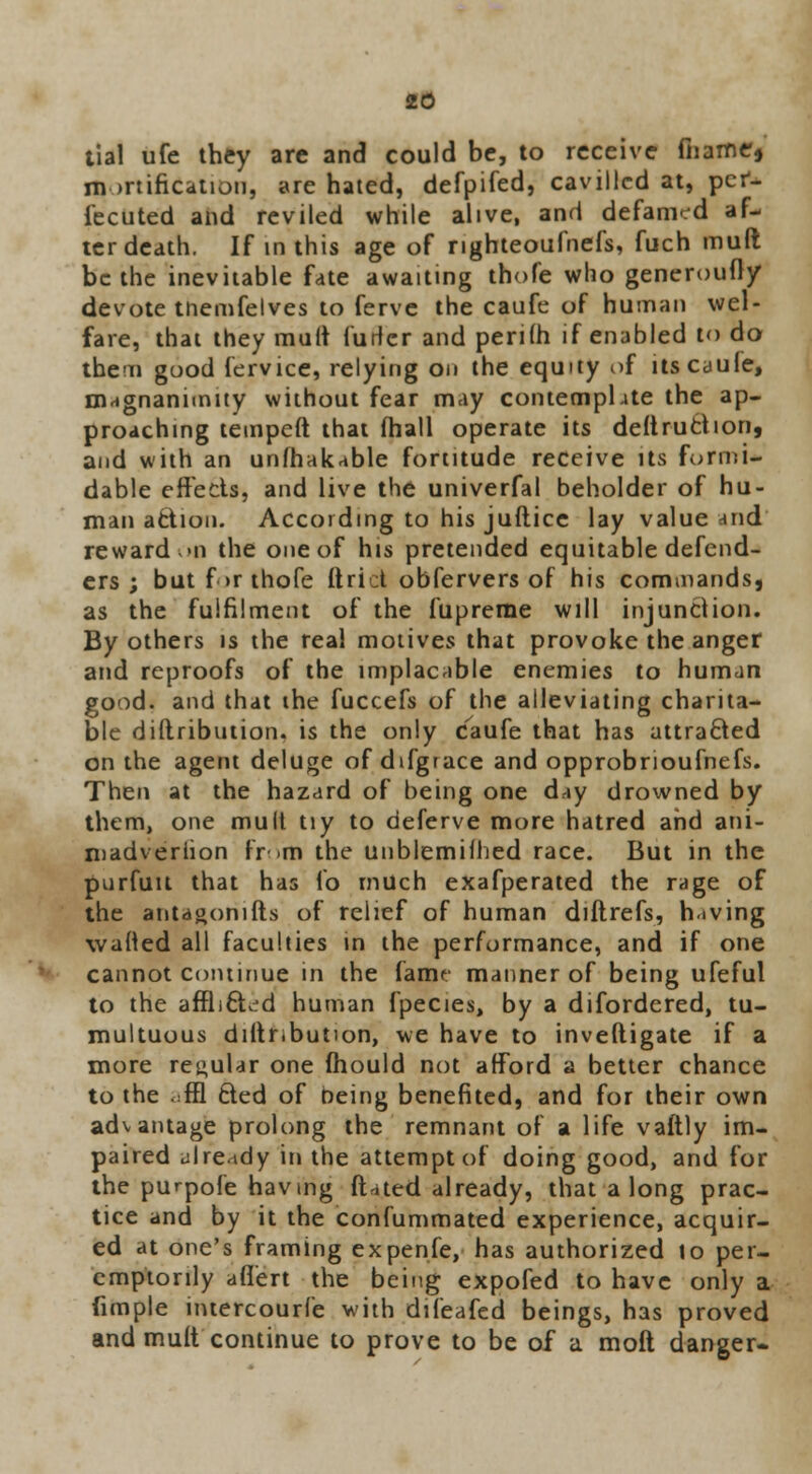 tial ufe they are and could be, to receive mame* mortification, are hated, defpifed, cavilled at, per- fected and reviled while alive, and defamed af- ter death. If in this age of righteoufnefs, fuch mult be the inevitable fate awaiting thofe who generoufty devote tnemfelves to ferve the caufe of human wel- fare, that they mult furler and perith if enabled to do them good fervice, relying on the equity of its caufe, magnanimity without fear may contemphte the ap- proaching teinpeft that fhall operate its destruction, and with an unfhakable fortitude receive its formi- dable effects, and live the univerfal beholder of hu- man action. According to his juftice lay value and reward >n the one of his pretended equitable defend- ers ; but for thofe ftrict obfervers of his commands, as the fulfilment of the fupreme will injunction. By others is the real motives that provoke the anger and reproofs of the implacable enemies to human good, and that the fuccefs of the alleviating charita- ble diftribution. is the only caufe that has attra&ed on the agent deluge of difgrace and opprobrioufnefs. Then at the hazard of being one day drowned by them, one mult tiy to deferve more hatred and ani- madversion from the unblemifhed race. But in the pnrfuit that has fo much exafperated the rage of the antagonists of relief of human diftrefs, hiving wafted all faculties in the performance, and if one cannot continue in the fame manner of being ufeful to the affli&ed human fpecies, by a difordered, tu- multuous dittr,button, we have to investigate if a more regular one mould not afford a better chance to the .;ffl cted of being benefited, and for their own advantage prolong the remnant of a life vaftly im- paired already in the attempt of doing good, and for the purpofe having fitted already, that a long prac- tice and by it the confummated experience, acquir- ed at one's framing expenfe, has authorized 10 per- emptorily afiert the being expofed to have only a fimple intercourfe with difeafed beings, has proved and muft continue to prove to be of a moft danger-