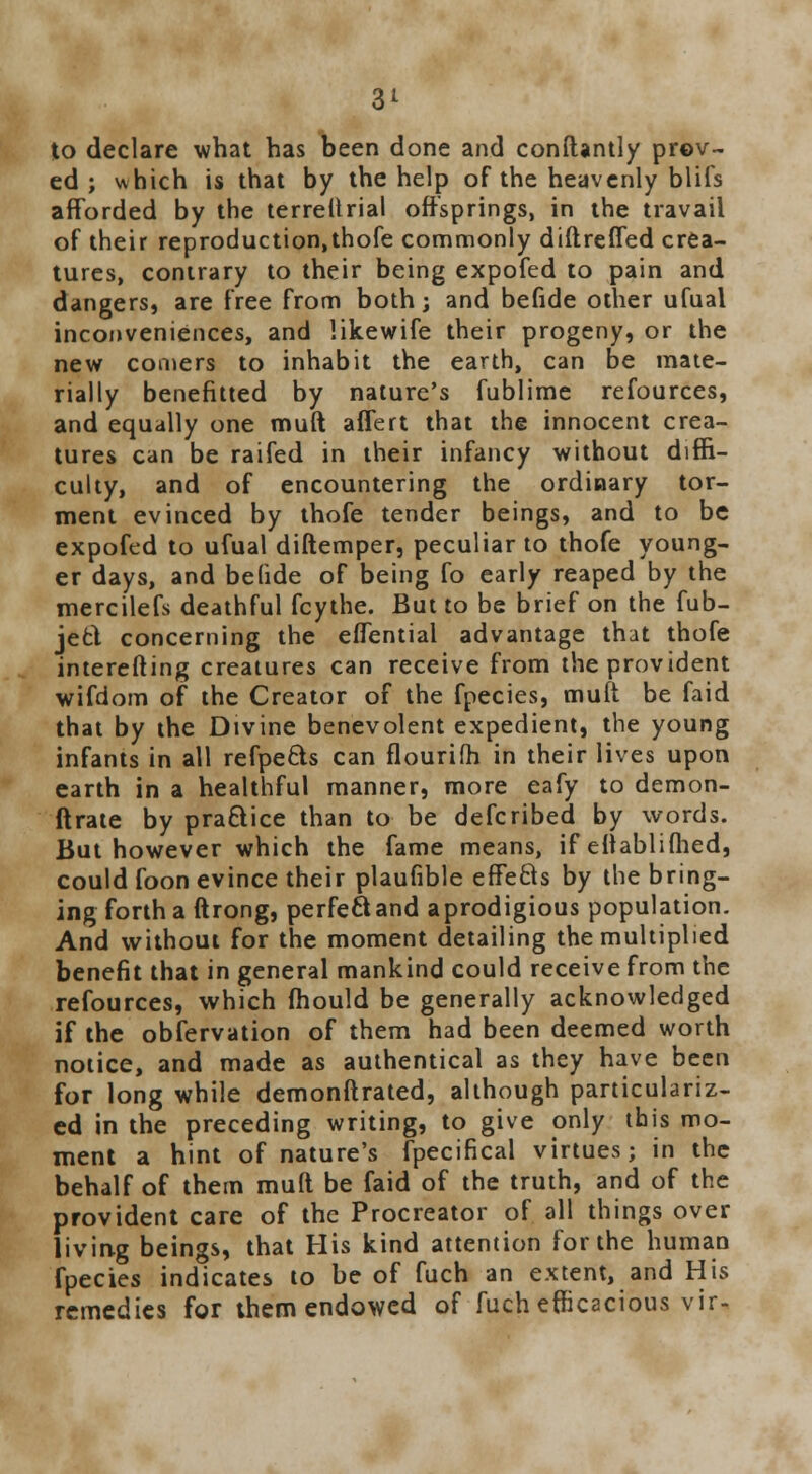 to declare what has been done and conftantly prov- ed ; which is that by the help of the heavenly blifs afforded by the terreftrial offsprings, in the travail of their reproduction,thofe commonly diftreffed crea- tures, contrary to their being expofed to pain and dangers, are free from both; and befide other ufual inconveniences, and likewife their progeny, or the new comers to inhabit the earth, can be mate- rially benefitted by nature's fublime refources, and equally one muft affert that the innocent crea- tures can be raifed in their infancy without diffi- culty, and of encountering the ordinary tor- ment evinced by thofe tender beings, and to be expofed to ufual diftemper, peculiar to thofe young- er days, and befide of being fo early reaped by the mercilefs deathful fcythe. But to be brief on the fub- jefcl concerning the eflential advantage that thofe interefting creatures can receive from the provident wifdom of the Creator of the fpecies, muft be faid that by the Divine benevolent expedient, the young infants in all refpe&s can flourifh in their lives upon earth in a healthful manner, more eafy to demon- ftrate by practice than to be defcribed by words. But however which the fame means, if eftablifhed, could foon evince their plaufible effefts by the bring- ing forth a ftrong, perfe&and aprodigious population. And without for the moment detailing the multiplied benefit that in general mankind could receive from the refources, which fhould be generally acknowledged if the obfervation of them had been deemed worth notice, and made as authentical as they have been for long while demonftrated, although particulariz- ed in the preceding writing, to give only this mo- ment a hint of nature's fpecifical virtues; in the behalf of them muft be faid of the truth, and of the provident care of the Procreator of all things over living beings, that His kind attention for the human fpecies indicates to be of fuch an extent, and His remedies for them endowed of fuch efficacious vir-