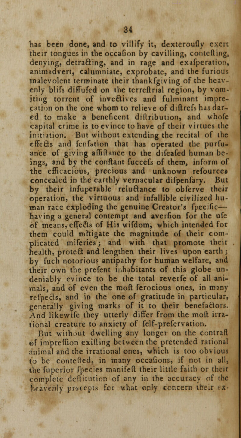 has been done, and to villify it, dexteroufly exert their tongues in the occafion by cavilling, contefting, denying, detracting, and in rage and exafperation, animadvert, calumniate, exprobate, and the furious malevolent terminate their thankfgiving of the heav- enly blifs diffufed on the terreftrial region, by vom- iting torrent of inveftives and fulminant impre- cation on the one whom to relieve of diftrefs rus dar- ed to make a beneficent diftribution, and whofe capital crime is to evince to have of their virtues the initiation. But without extending the recital of the effects and fenfation that has operated the purfu- ance of giving affiftance to the difeafed human be- ings, and by the conftant fuccefs of them, inform of the efficacious, precious and unknown refources concealed in the earthly vernacular difpenfary. But by their infuperable reluctance to obferve their operation, the virtuous and infallible civilized hu- man race exploding the genuine Creator's fpecific— having a general contempt and averfion for the ufe of means, effects of His wifdom, which intended for them could mitigate the magnitude of their com- plicated miferies; and with that promote their health, protect and lengthen their lives upon earth ; by fuch notorious antipathy for human welfare, and their own the prefent inhabitants of this globe un- deniably evince to be the total reveife of all ani- mals, and of even the moft ferocious ones, in many refpecls, and in the one of gratitude in particular, generally giving marks of it to their benefactors. And likewife they utterly differ from the moft irra- tional creature to anxiety of felf-prefervation. But without dwelling any longer on the contrail of impreflion exifting between the pretended rational animal and the irrational ones, which is too obvious to be contefted, in many occafions, if not in all, the fuperior fpecies manifeft their little faith or their complete deftitution of any in the accuracy of the heavenly precepts for what only concern ttreir rx-